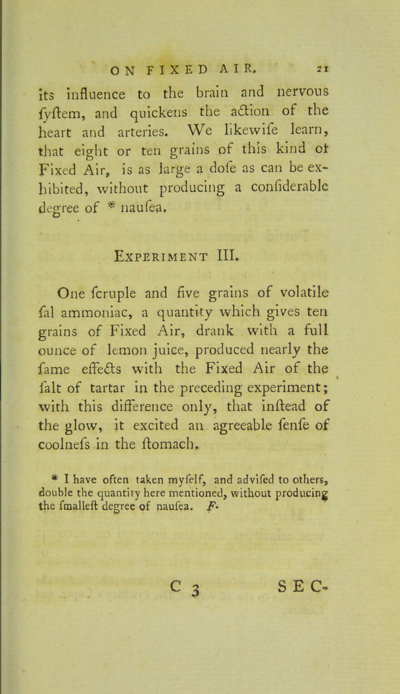 its influence to the brain and nervous lvftern, and quickens the action of the heart and arteries. We likewife learn, that eight or ten grains of this kind or Fixed Air, is as large a dofe as can be ex- hibited, without producing a confiderablc degree of * naufea, Experiment III. One fcruple and five grains of volatile fal ammoniac, a quantity which gives ten grains of Fixed Air, drank with a full ounce of lemon juice, produced nearly the fame erTe&s with the Fixed Air of the fait of tartar in the preceding experiment; with this difference only, that inflead of the glow, it excited an agreeable fenfe of coolnefs in the ftomach, * I have often taken myfelf, and advifed to others, double the quantity here mentioned, without producing the fmalleft degree of naufea. F* C 3 SEC