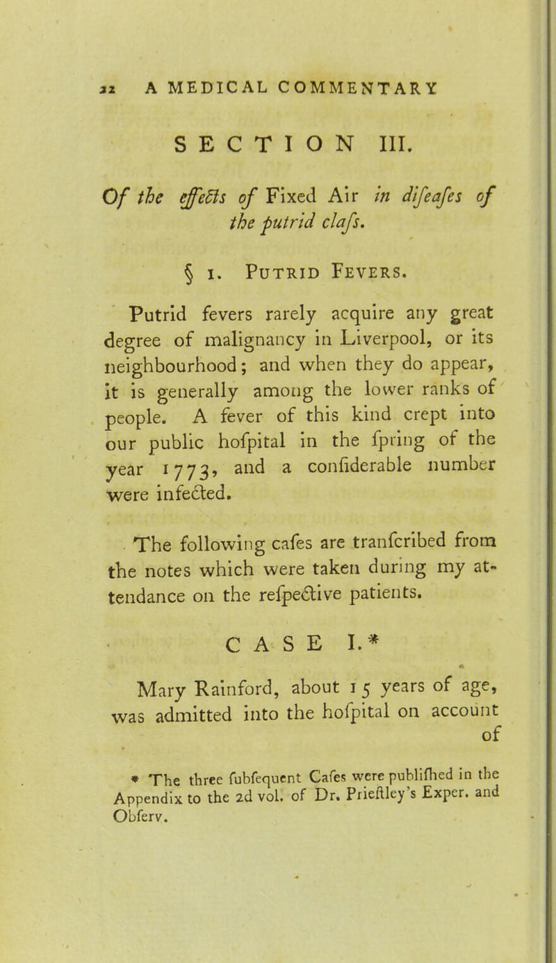 SECTION III. Of the effecls of Fixed Air in difeafes of the putrid clafs. § i. Putrid Fevers. Putrid fevers rarely acquire any great degree of malignancy in Liverpool, or its neighbourhood; and when they do appear, it is generally among the lower ranks of people. A fever of this kind crept into our public hofpital in the fpiing of the year 1773? and a confiderable number were infected. The following cafes are tranferibed from the notes which were taken during my at- tendance on the refpe&ive patients. CASE I. * Mary Rainford, about 1 5 years of age, was admitted into the hofpital on account of * The three fubfequent Cafes were publifhed in the Appendix to the 2d vol. of Dr. Prieflley's Exper. and Obferv.