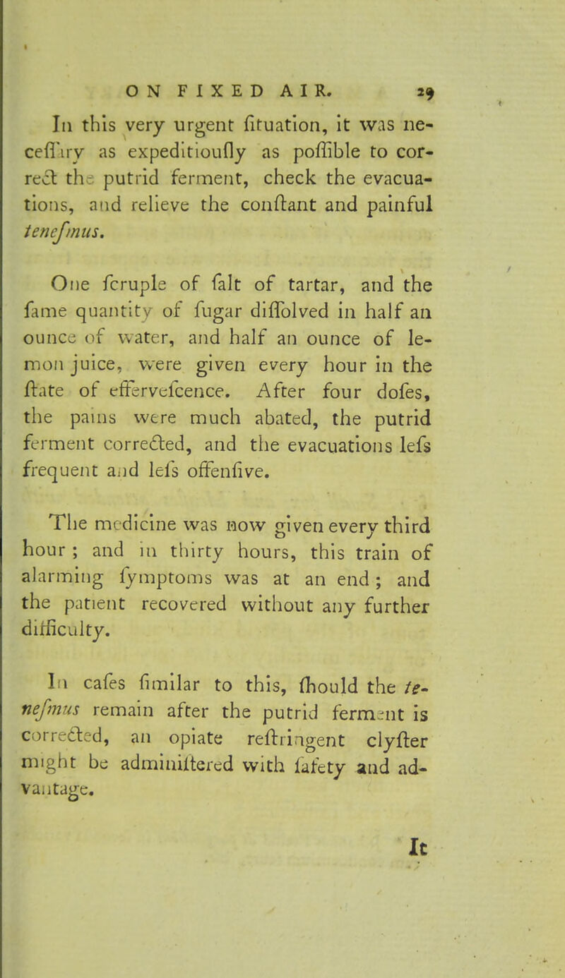 Iii this very urgent fituation, it was ne- cefl'iry as expeditioufly as poffible to cor- rect the putrid ferment, check the evacua- tions, and relieve the conftant and painful tenefmus. One fcruple of fait of tartar, and the fame quantity of fugar diflblved in half an ounce of water, and half an ounce of le- mon juice, were given every hour in the ftate of efFervefcence. After four dofes, the pains were much abated, the putrid ferment corrected, and the evacuations lefs frequent and lefs offenfive. The medicine was now given every third hour ; and in thirty hours, this train of alarming fymptoms was at an end; and the patient recovered without any further difficulty. In cafes fimilar to this, (hould the te- nefmus remain after the putrid ferment is Corrected, an opiate reftringent clyfter might be adminiitered with iafety and ad- vantage. It