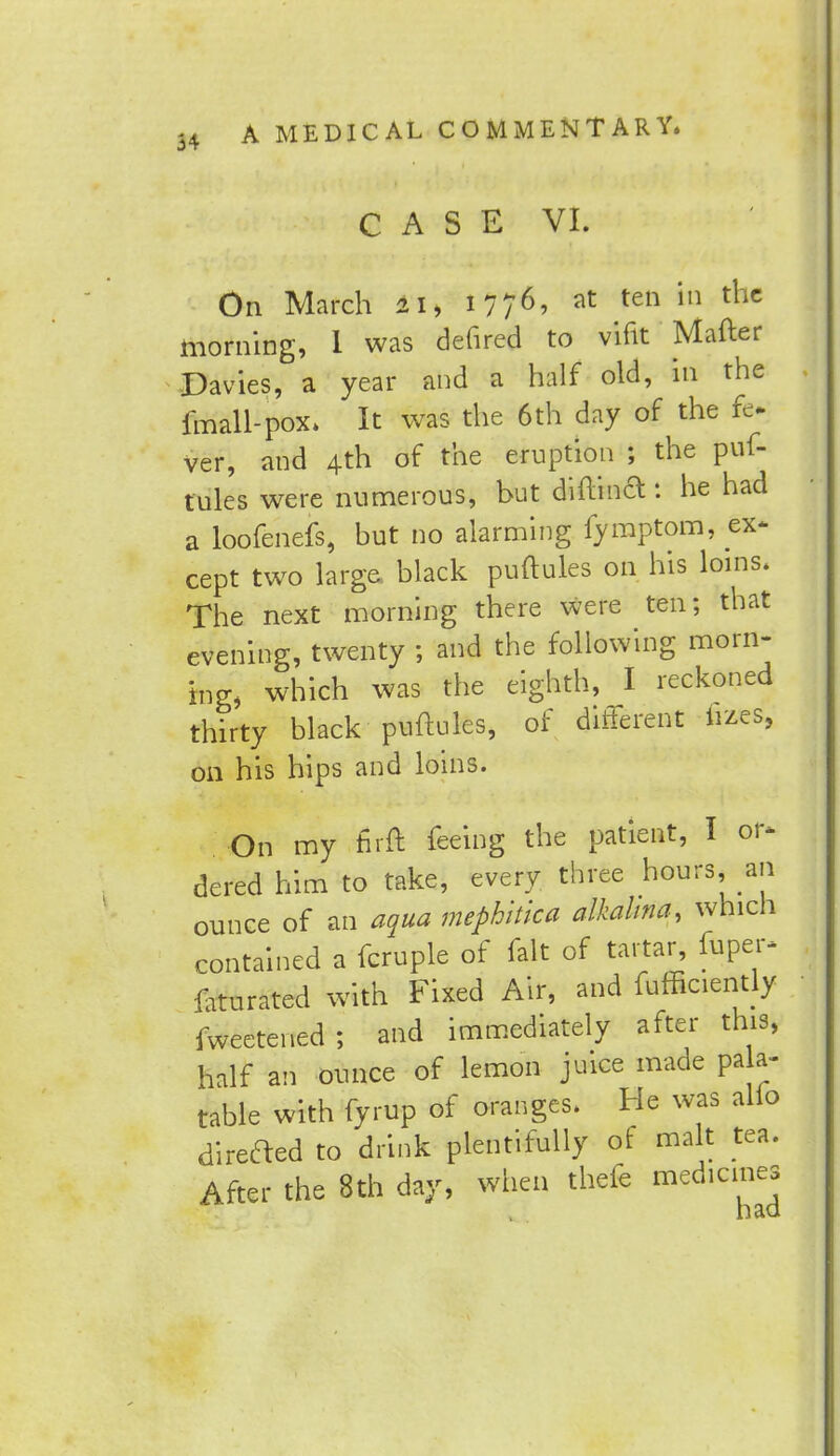 CASE VI. On March 21, 1776, at ten in the morning, I was defired to vifit Matter Davies, a year and a half old, in the fmall-pox. It was the 6th day of the fe. ver, and 4th of the eruption j the puf- tules were numerous, but diftina: he had a loofenefs, but no alarming fymptom, ex- cept two large black puftules on his loins. The next morning there were ten; that evening, twenty ; and the following morn- ing, which was the eighth, I reckoned thirty black puftules, of different fizes, on his hips and loins. On my firft feeing the patient, I or- dered him to take, every three hours, an ounce of an aqua mephltica alkahna, which contained a fcruple of fait of tartar, fuper- frturated with Fixed Air, and fufficiently fweetened; and immediately after this, half an ounce of lemon juice made pala- table with fyrup of oranges. He was alio direaed to drink plentifully of malt tea. After the 8th day, when thefe medicines