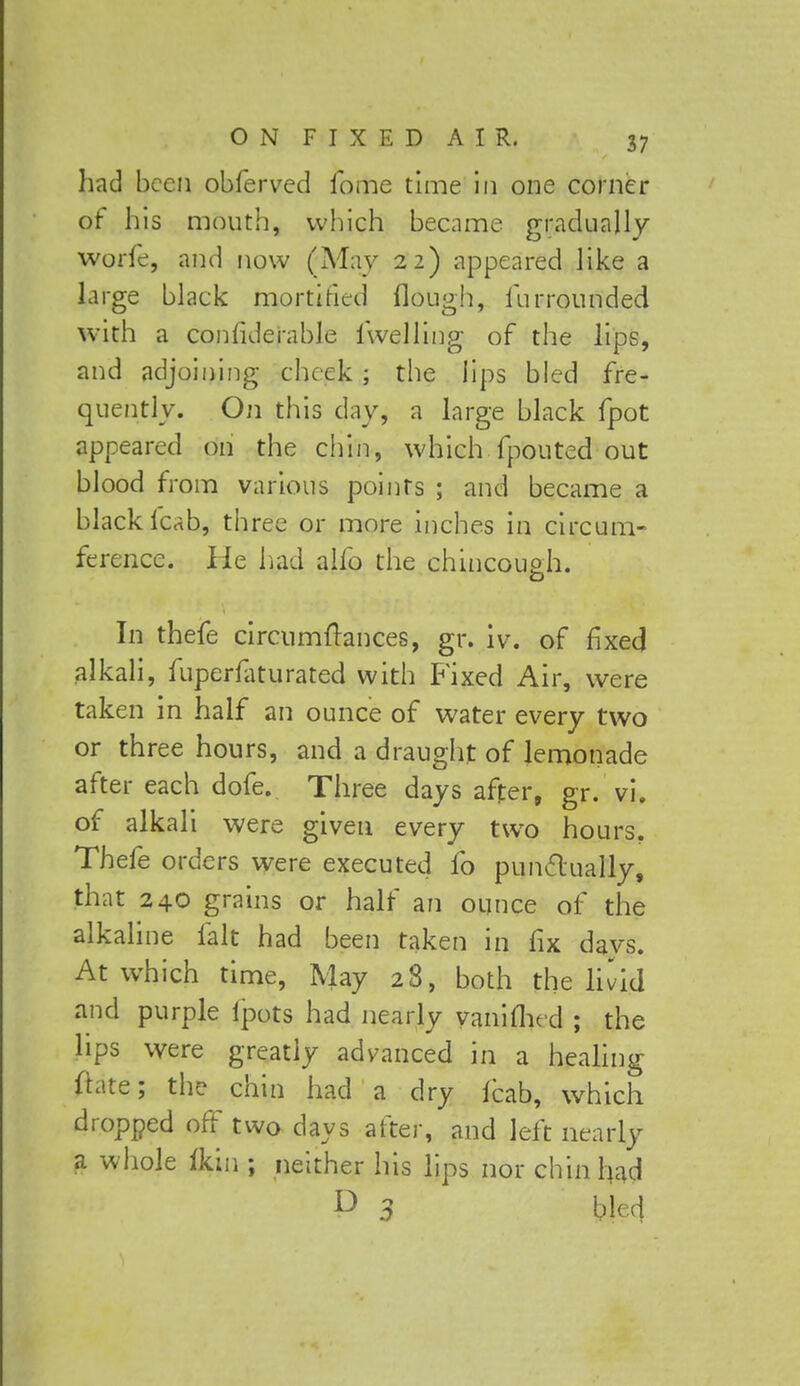 had been obferved fome time in one corner of his mouth, which became gradually worfe, and now (May 22) appeared like a large black mortified {lough, fur rounded with a confiderable iwelling of the lips, and adjoining cheek ; the lips bled fre- quently. On this day, a large black fpot appeared on the chin, which fpouted out blood from various points ; and became a black icab, three or more inches in circum- ference. He had alfo the chincouah. In thefe circumftances, gr. iv. of fixed alkali, fuperfaturated with Fixed Air, were taken in half an ounce of water every two or three hours, and a draught of lemonade after each dofe. Three days after, gr. vi. of alkali were given every two hours. Thefe orders were executed fo punctually, that 240 grains or half an ounce of the alkaline fait had been taken in fix days. At which time, May 28, both the livid and purple ipots had nearly vaniuVd ; the hps were greatly advanced in a healing ftate; the chin had a dry Icab, which dropped off two days after, and left nearly a whole ikm; neither his lips nor chin had D 3 bled