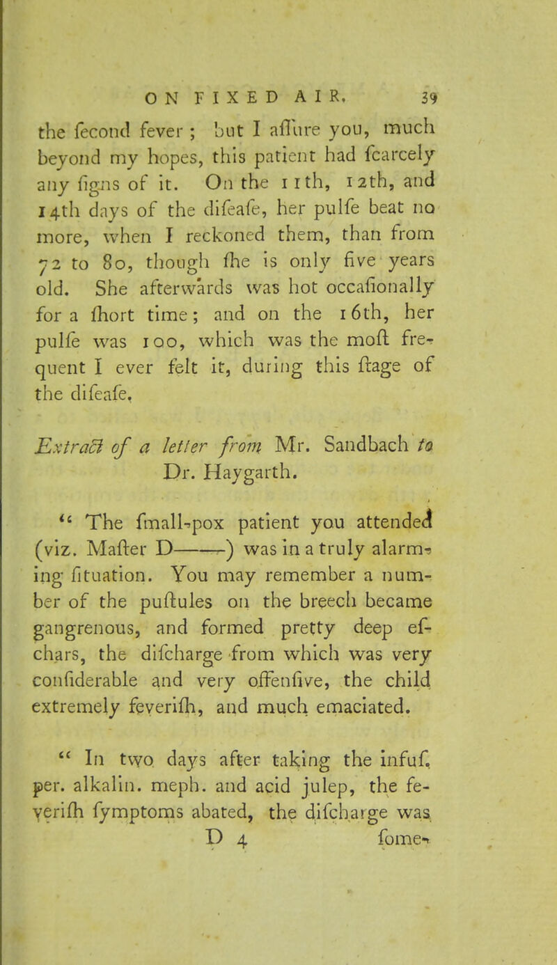 the fecond fever; but I allure you, much beyond my hopes, this patient had fcarcely any figns of it. On the i rth, 12th, and 14th days of the difeafe, her pulfe beat no more, when I reckoned them, than from 72 to 80, though fhe is only five years old. She afterwards was hot occafionally for a fhort time; and on the 16th, her pulfe was 100, which was the mod frer quent I ever felt it, during this ftage of the difeafe. Extract of a letter from Mr. Sandbach to Dr. Hay garth. *6 The fmalUpox patient you attended (viz. Matter D -) was in a truly alarms ing fituation. You may remember a num- ber of the puftules on the breech became gangrenous, and formed pretty deep ef- chars, the difcharge from which was very confiderable and very offenfive, the child extremely feverifh, and much emaciated.  In two days after taking the infuf, per. alkalin. meph. and acid julep, the fe- verifh fymptoms abated, the difcharge was D 4 fome«»