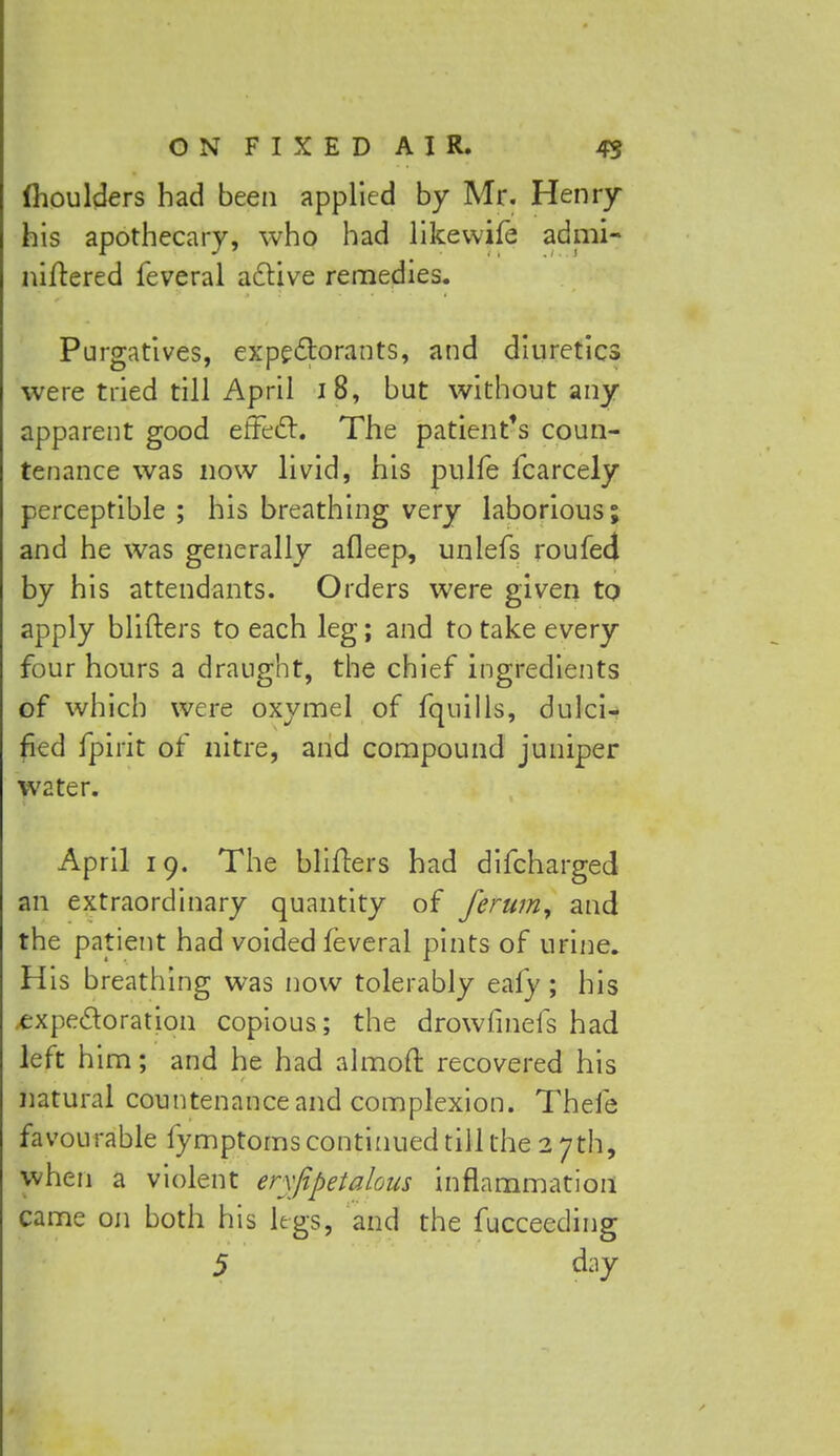 (houlders had been applied by Mr. Henry his apothecary, who had likewife admi- niftered feveral active remedies. Purgatives, expectorants, and diuretics were tried till April 18, but without any apparent good effect. The patient's coun- tenance was now livid, his pulfe lcarcely perceptible ; his breathing very laborious; and he was generally afleep, unlefs roufed by his attendants. Orders were given to apply blifters to each leg; and to take every four hours a draught, the chief ingredients of which were oxymel of fquills, dulci- fied fpirit of nitre, and compound juniper W2ter. April 19. The blifters had difcharged an extraordinary quantity of ferum, and the patient had voided feveral pints of urine. His breathing was now tolerably eafy; his expectoration copious; the drowfmefs had left him; and he had almoft recovered his natural countenance and complexion. Thefe favourable fymptoms continued till the 27th, when a violent erxfipeialous inflammation came on both his legs, and the fucceeding