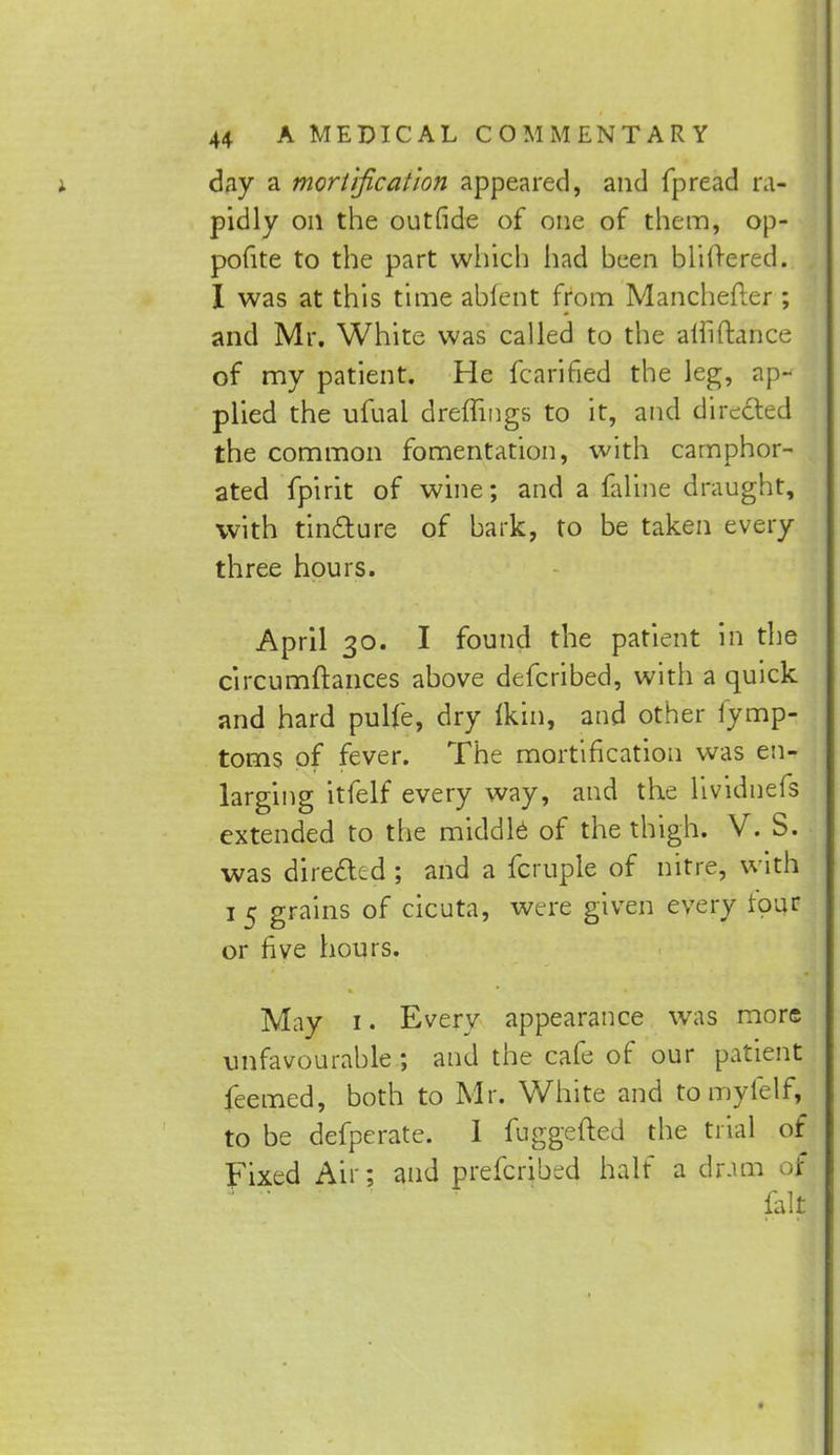 j. day a mortification appeared, and fpread ra- pidly on the outride of one of them, op- pofite to the part which had been blifrered. I was at this time abfent from Manchefler ; and Mr. White was called to the alliftance of my patient. He fcarified the leg, ap- plied the ufuai dreflings to it, and directed the common fomentation, with camphor- ated fpirit of wine; and a faline draught, with tincture of bark, to be taken every three hours. April 30. I found the patient in the circumftances above defcribed, with a quick and hard pulfe, dry (kin, and other fymp- torns of fever. The mortification was en- larging itfelf every way, and the lividnefs extended to the middle of the thigh. V. S. was directed ; and a fcruple of nitre, with 1 5 grains of cicuta, were given every tour or five hours. May 1. Every appearance was more unfavourable ; and the cafe of our patient feemed, both to Mr. White and to myfelf, to be defperate. 1 fuggefted the trial of Fixed Air; and prefcribed half a dram ojj fall