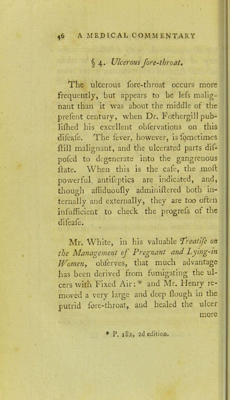 § 4. Ulcerous fore-throat. The ulcerous fore-throat occurs more frequently, but appears to be lefs malig- nant than it was about the middle of the prefent century, when Dr. Fothergill pub- lifhed his excellent obfervations on this dileafe. The fever, however, is fometimes ftill malignant, and the ulcerated parts dif- pofed to degenerate into the gangrenous ftate. When this is the cafe, the moft powerful antifeptics are indicated, and, though afliduoully adminiftered both in- ternally and externally, they are too often inefficient to check the progrefs of the difeafe. Mr. White, in his valuable Treatife on the Management of Pregnant and Lying-in Women, obferves, that much advantage has been derived from fumigating the ul- cers with Fixed Air:* and Mr. Henry re- moved a very large and deep (lough in the putrid fore-throat, and healed the ulcer more * P. 182, 2d edition.