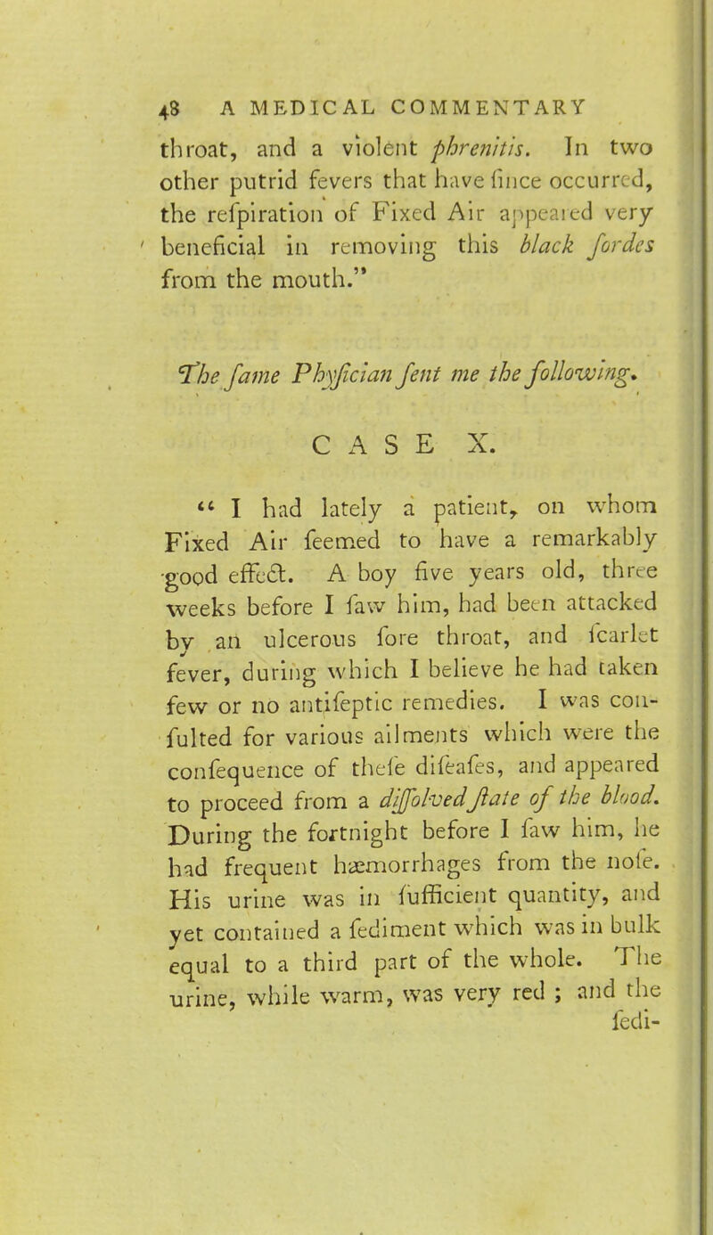 throat, and a violent phrenitis. In two other putrid fevers that have lince occurred, the refpiration of Fixed Air appeared very- beneficial in removing this black fordes from the mouth.'* 'The fame Phyficlan Jent me the following. u^ otif- b&^/S-B- ;X^>-  I had lately a patient, on whom Fixed Air feemed to have a remarkably good effect. A boy five years old, three weeks before I faw him, had been attacked by an ulcerous fore throat, and fcarlet fever, during which I believe he had taken few or no antifeptic remedies. I was con- futed for various ailments which were the confequence of thefe difeafes, and appeared to proceed from a diffohvedjlate of the blood. During the fortnight before I faw him, he had frequent haemorrhages from the nofe. His urine was in fufficient quantity, and yet contained a fediment which was in bulk equal to a third part of the whole. The urine, while warm, was very red ; and the fedi-