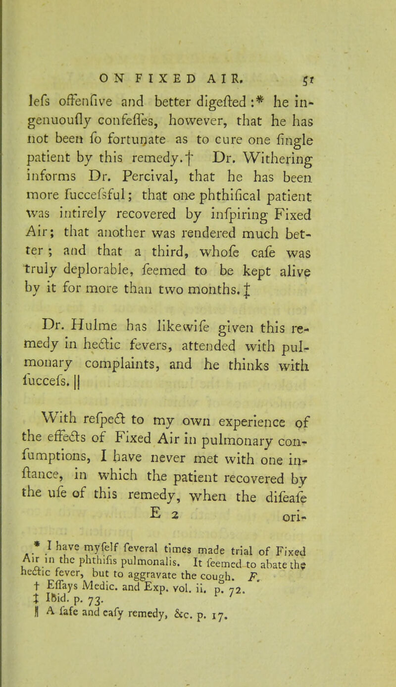 lefs ofFenfive and better digefted :* he in- genuoufly confefles, however, that he has not been fo fortunate as to cure one tingle patient by this remedy.f Dr. Withering informs Dr. Percival, that he has been more fuccefsful; that one phthifical patient was intirely recovered by infpiring Fixed Air; that another was rendered much bet- ter ; and that a third, whofe cafe was truly deplorable, feemed to be kept alive by it for more than two months. J Dr. Hulme has like wife given this re- medy in he&ic fevers, attended with pul- monary complaints, and he thinks with fuccefs. || With refpecl to my own experience of the erTe&s of Fixed Air in pulmonary con- fumptions, I have never met with one in- ftance, in which the patient recovered by the ufe of this remedy, when the difeafe E 2 ori- * I have myfelf feveral times made trial of Fixed Air in the phthifis pulmonalis. It feemed to abate the hectic fever, but to aggravate the cough. F. t Effays Medic, and Exp. vol. ii. p. 72. X Ifcid. p. 73. r '