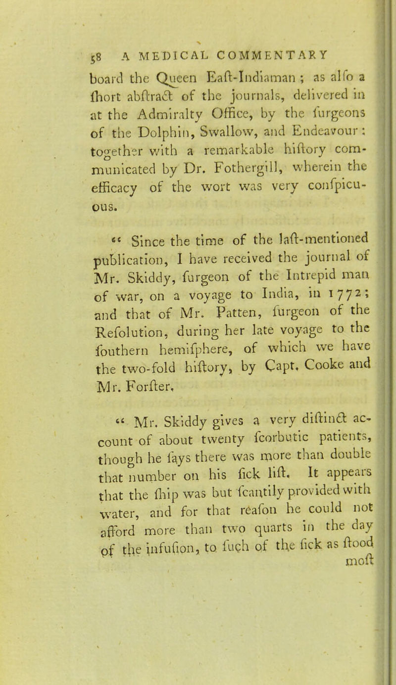 board the Queen Eaft-Indiaman ; as alfo a lhort abftract of the journals, delivered in at the Admiralty Office, by the iurgeons of the Dolphin, Swallow, and Endeavour: together with a remarkable hiftory com- municated by Dr. Fothergill, wherein the efficacy of the wort was very confpicu- ous. 66 Since the time of the 1 aft-mentioned publication, I have received the journal of Mr. Skiddy, furgeon of the Intrepid man of war, on a voyage to India, in 1772; and that of Mr. Patten, furgeon of the Refolution, during her late voyage to the fouthern hemifphere, of which we have the two-fold hiftory, by Capt, Cooke and Mr. Forfter,  Mr. Skiddy gives a very diftinft ac- count of about twenty fcorbutic patients, though he lays there was more than double that number on his lick lift- It appears that the (hip was but fcartfily provided with water, and for that reafon he could not afford more than two quarts in the day pf the infufion, to luch of the fick as ftood