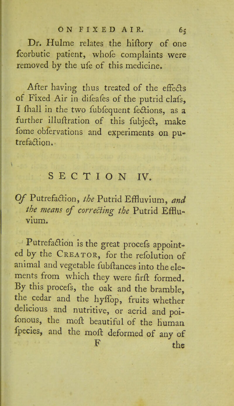 Dr. Hulme relates the hiftory of one fcorbutic patient, whofe complaints were removed by the ufe of this medicine. After having thus treated of the effects of Fixed Air in difeafes of the putrid clafs, I mail in the two fubfequent fections, as a further illuftration of this fubject, make fome obfervations and experiments on pu- trefaction. SECTION IV. Of Putrefaction, the Putrid Effluvium, and the means of correcting the Putrid Efflu- vium. Putrefaction is the great procefs appoint- ed by the Creator, for the refolution of animal and vegetable fubftances into the ele- ments from which they were firit formed. By this procefs, the oak and the bramble, the cedar and the hyffop, fruits whether delicious and nutritive, or acrid and poi- fonous, the molt beautiful of the human fpecies, and the molt deformed of any of F the