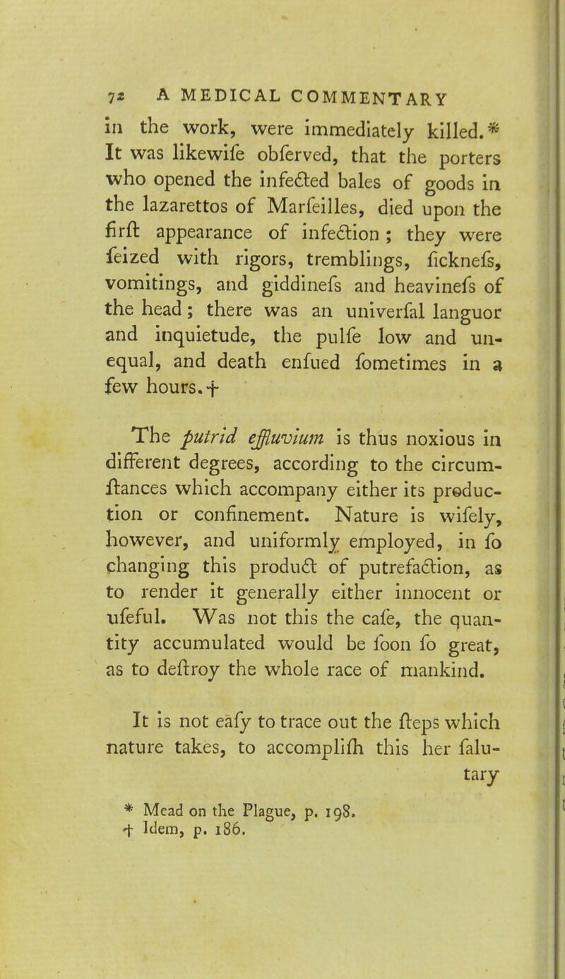 in the work, were immediately killed.* It was likewife obferved, that the porters who opened the infected bales of goods in the lazarettos of Marfeilles, died upon the firft appearance of infection ; they were feized with rigors, tremblings, ficknefs, vomitings, and giddinefs and heaviness of the head; there was an univerfal languor and inquietude, the pulfe low and un- equal, and death enfued fometimes in a few hours. + The putrid effluvium is thus noxious in different degrees, according to the circum- ftances which accompany either its produc- tion or confinement. Nature is wifely, however, and uniformly employed, in fo changing this product of putrefaction, as to render it generally either innocent or ufeful. Was not this the cafe, the quan- tity accumulated would be foon fo great, as to deftroy the whole race of mankind. It is not eafy to trace out the freps which nature takes, to accomplifh this her falu- tary * Mead on the Plague, p. 198. -t Idem, p. 186.