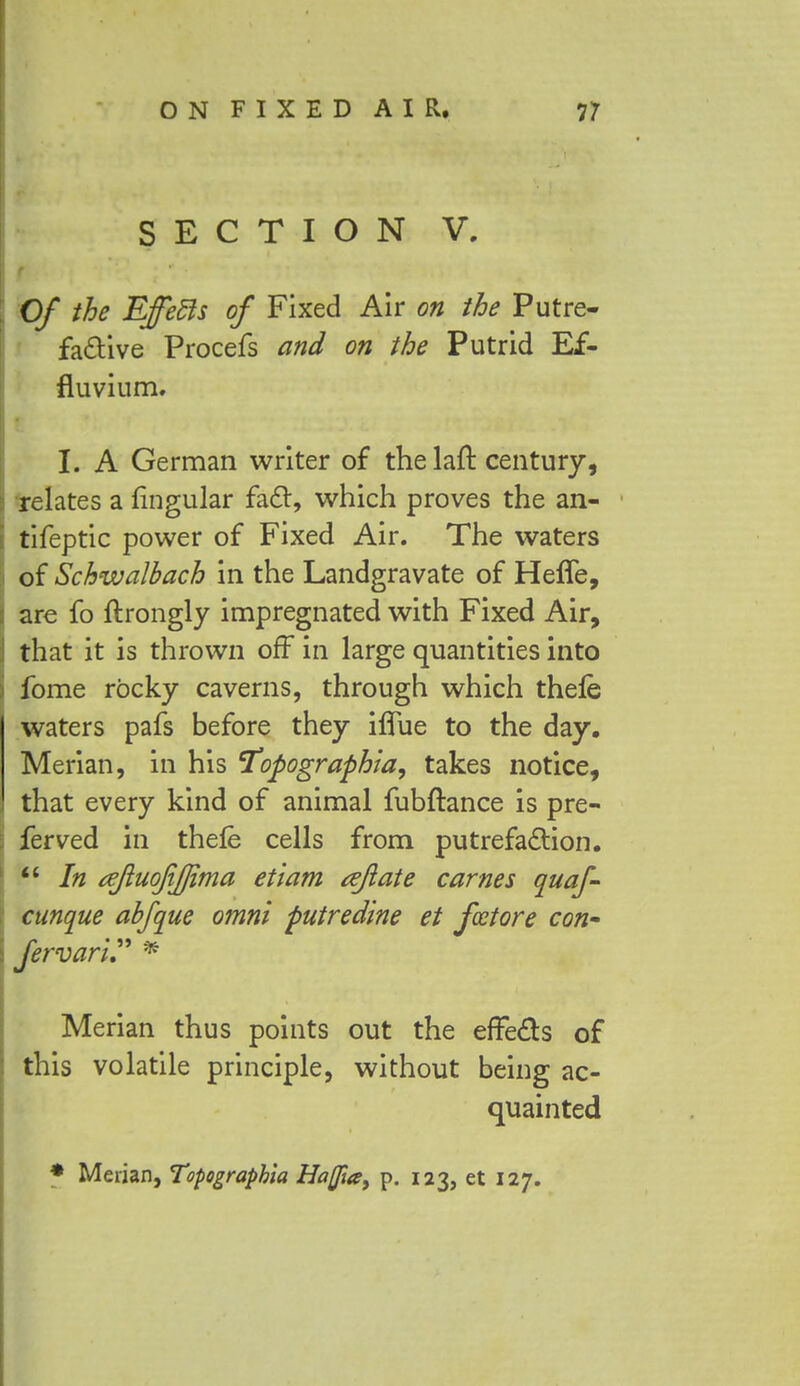 SECTION V. Of the Effetls of Fixed Air on the Putre- factive Procefs and on the Putrid Ef- fluvium. I. A German writer of the laft century, relates a lingular fact, which proves the an- tifeptic power of Fixed Air. The waters of Schwalbach in the Landgravate of Heffe, are fo ftrongly impregnated with Fixed Air, that it is thrown off in large quantities into fome rocky caverns, through which thefe waters pafs before they iflue to the day. Merian, in his 'Topographia, takes notice, that every kind of animal fubftance is pre- fer ved in thefe cells from putrefaction.  In ajluofifjima etiam aft ate carnes quaf- cunque abfque omni putredine et fcetore con' fervari * Merian thus points out the effects of this volatile principle, without being ac- quainted * Merian, Topographia Haflia, p. 123, et 127.