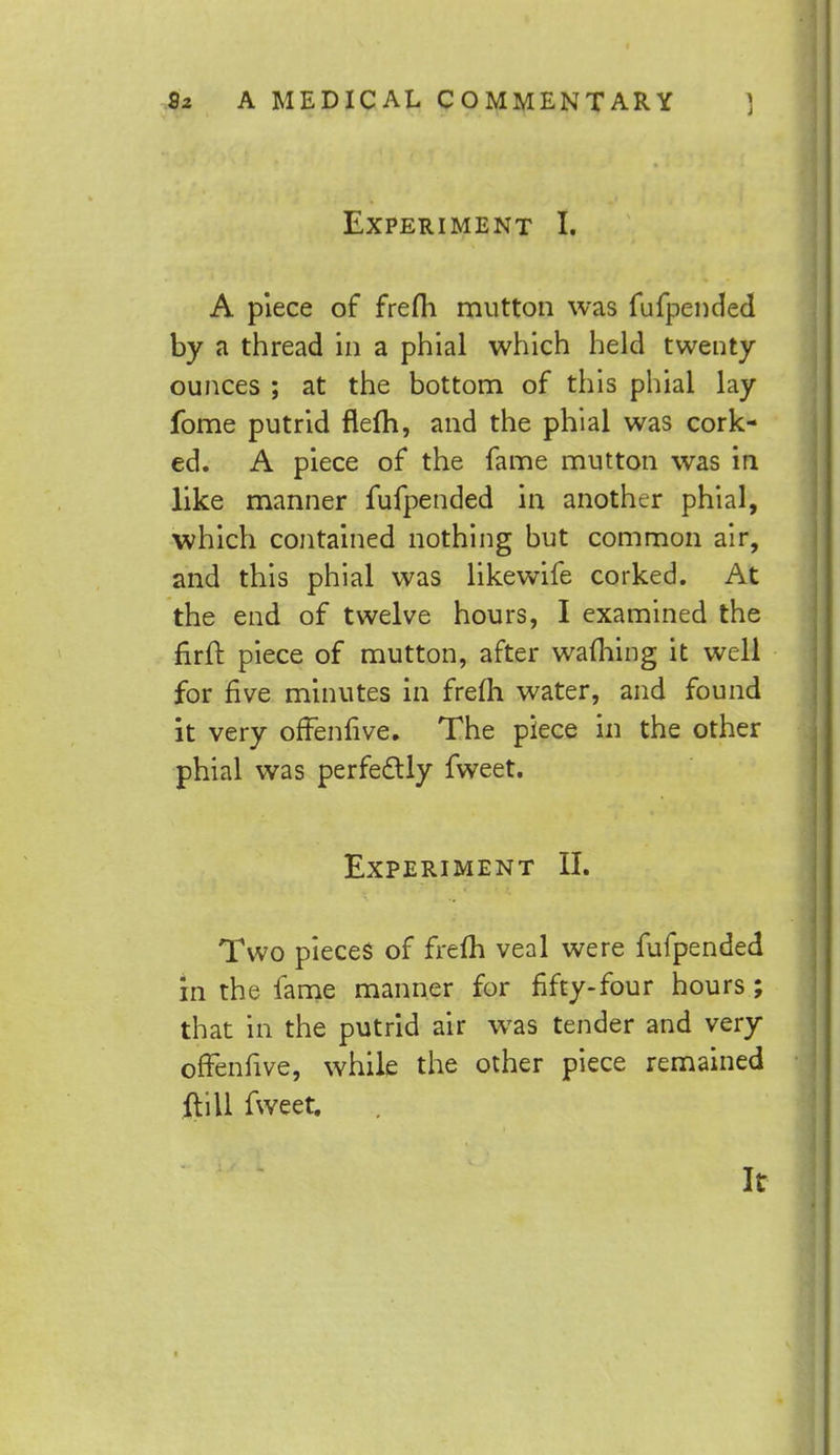 Experiment I. A piece of frefh mutton was fufpended by a thread in a phial which held twenty- ounces ; at the bottom of this phial lay fome putrid flefh, and the phial was cork- ed. A piece of the fame mutton was in like manner fufpended in another phial, which contained nothing but common air, and this phial was likewife corked. At the end of twelve hours, I examined the firft piece of mutton, after wafhing it well for five minutes in frefh water, and found it very offenfive. The piece in the other phial was perfectly fweet. Experiment II. Two pieces of frem veal were fufpended in the fame manner for fifty-four hours; that in the putrid air was tender and very offenfive, while the other piece remained ft ill fweet. It