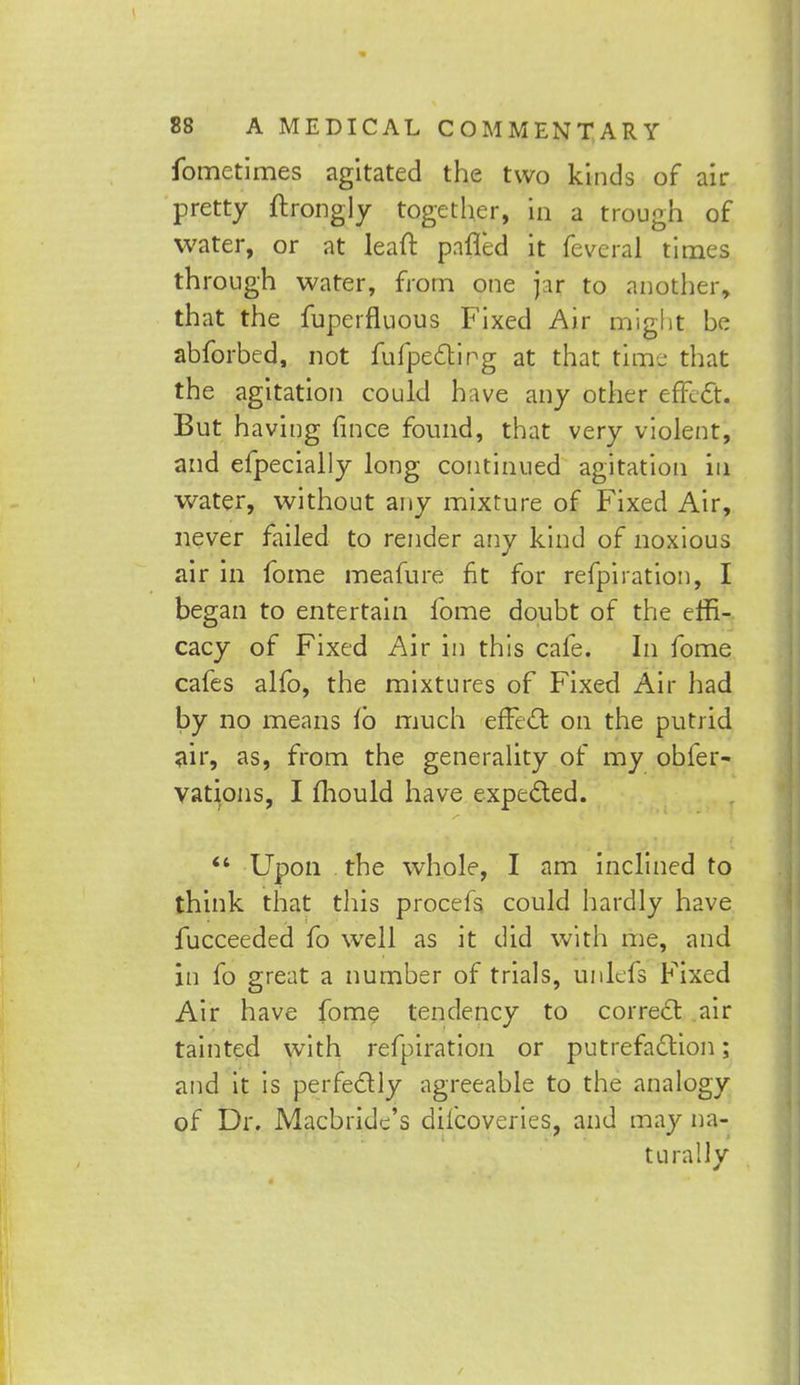 fometimes agitated the two kinds of air pretty ftrongly together, in a trough of water, or at lead pafled it fevcral times through water, from one jar to another, that the fuperfluous Fixed Air might be abforbed, not fufpecting at that time that the agitation could have any other effect. But having fince found, that very violent, and efpecially long continued agitation in water, without any mixture of Fixed Air, never failed to render any kind of noxious air in fome meafure fit for refpiration, I began to entertain fome doubt of the effi- cacy of Fixed Air in this cafe. In fome cafes alfo, the mixtures of Fixed Air had by no means i'o much effect on the putrid air, as, from the generality of my obfer- vations, I mould have expected.  Upon the whole, I am inclined to think that this procefs could hardly have fucceeded fo well as it did with me, and in fo great a number of trials, unlefs Fixed Air have fome tendency to correct air tainted with refpiration or putrefaction; and it is perfectly agreeable to the analogy of Dr. Macbridc's diicoveries, and may na- turally