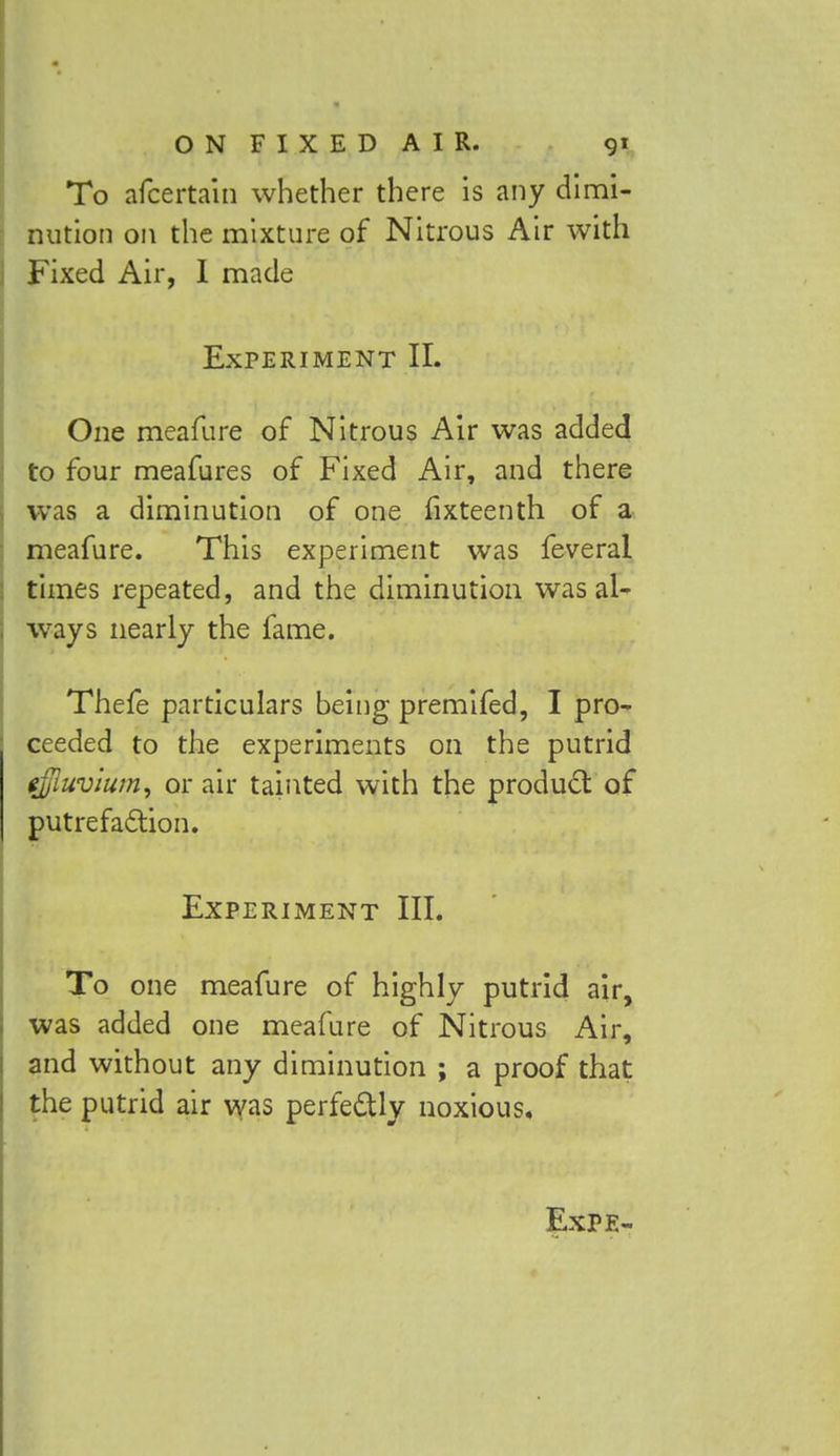 To afcertain whether there is any dimi- nution on the mixture of Nitrous Air with Fixed Air, I made Experiment II. One meafure of Nitrous Air was added to four meafures of Fixed Air, and there was a diminution of one fixteenth of a meafure. This experiment was feveral times repeated, and the diminution was al- ways nearly the fame. Thefe particulars being premifed, I pro- ceeded to the experiments on the putrid effluvium, or air tainted with the product of putrefaction. Experiment III. To one meafure of highly putrid air, was added one meafure of Nitrous Air, and without any diminution ; a proof that the putrid air was perfectly noxious. Expe-