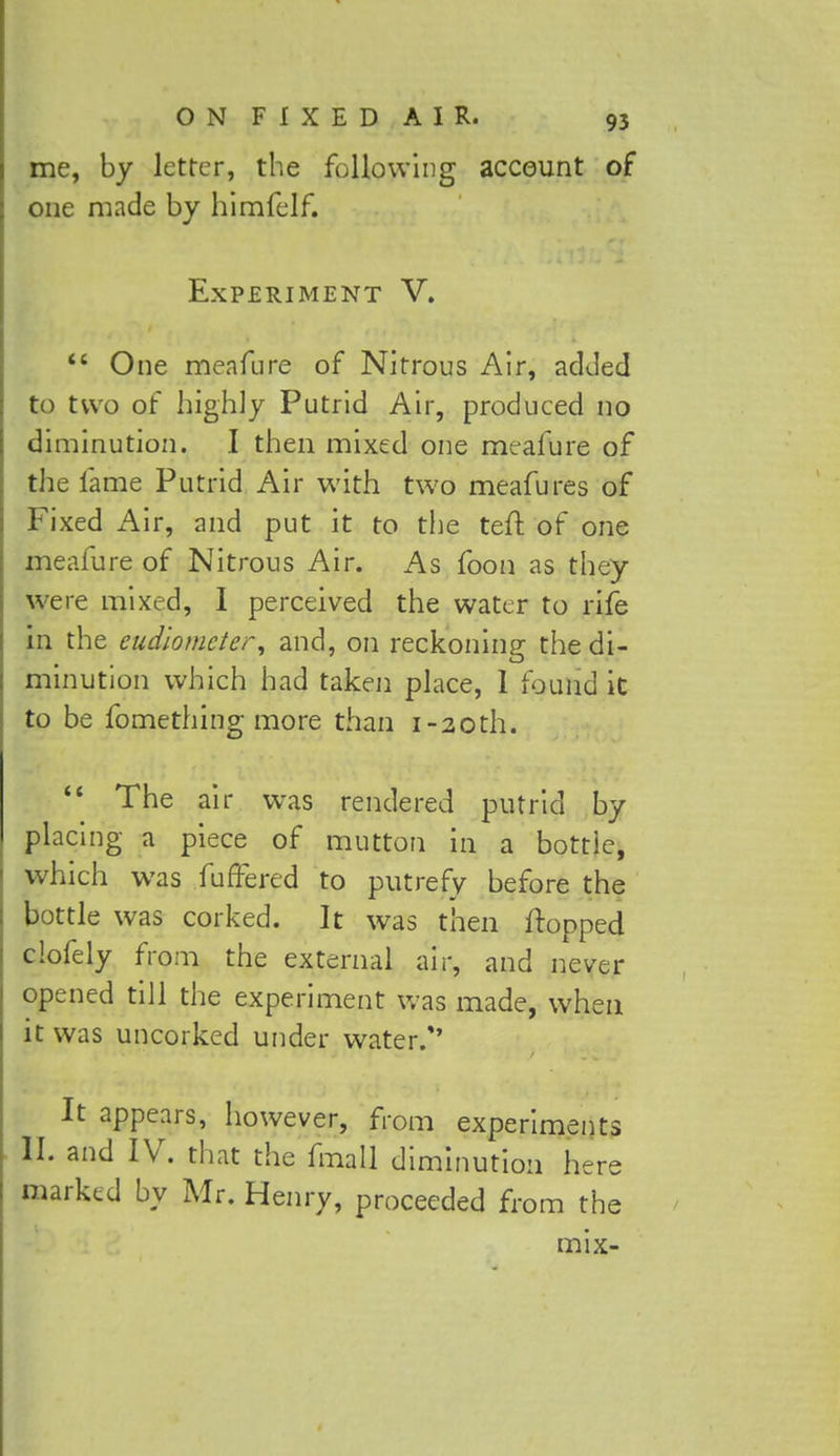 me, by letter, the following account of one made by himfelf. Experiment V.  One meafure of Nitrous Air, added to two of highly Putrid Air, produced no diminution. I then mixed one meafure of the lame Putrid Air with two meafures of Fixed Air, and put it to the tell of one meafure of Nitrous Air. As foon as they were mixed, I perceived the water to rife in the eudiometer, and, on reckoning the di- minution which had taken place, 1 found it to be fomething more than i-20th.  The air was rendered putrid by placing a piece of mutton in a bottle, which was fuffered to putrefy before the bottle was corked. It was then flopped clofely from the external air, and never opened till the experiment was made, when it was uncorked under water/' It appears, however, from experiments II. and IV. that the fmall diminution here marked by Mr. Henry, proceeded from the mix-