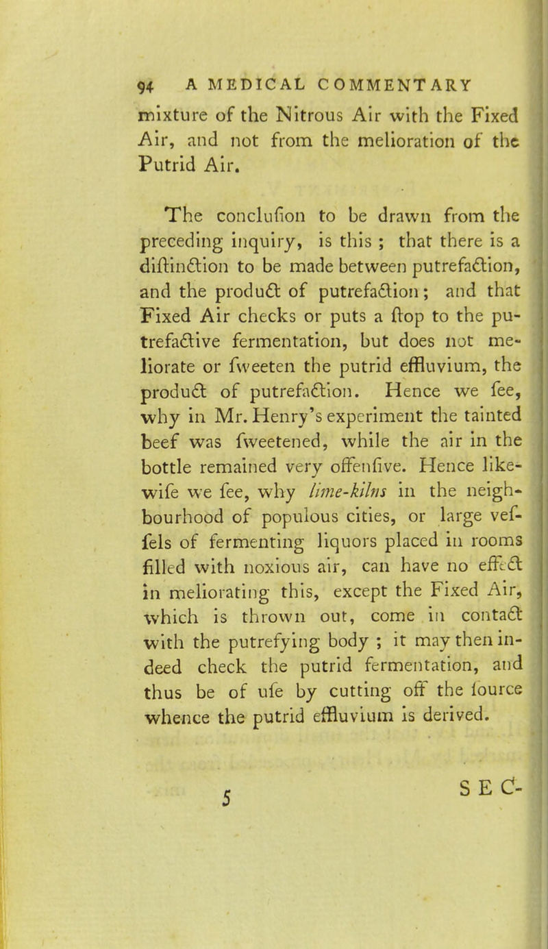 mixture of the Nitrous Air with the Fixed Air, and not from the melioration of the Putrid Air. The concluuon to be drawn from the preceding inquiry, is this ; that there is a diftinction to be made between putrefaction, and the product of putrefaction; and that Fixed Air checks or puts a flop to the pu- trefactive fermentation, but does not me- liorate or fweeten the putrid effluvium, the product of putrefaction. Hence we fee, why in Mr. Henry's experiment the tainted beef was fweetened, while the air in the bottle remained very offenfive. Hence like- wife we fee, why lime-kilns in the neigh- bourhood of populous cities, or large vef- fels of fermenting liquors placed in rooms filled with noxious air, can have no efRct in meliorating this, except the Fixed Air, which is thrown out, come in contact with the putrefying body ; it may then in- deed check the putrid fermentation, and thus be of ufe by cutting off the lource whence the putrid effluvium is derived.