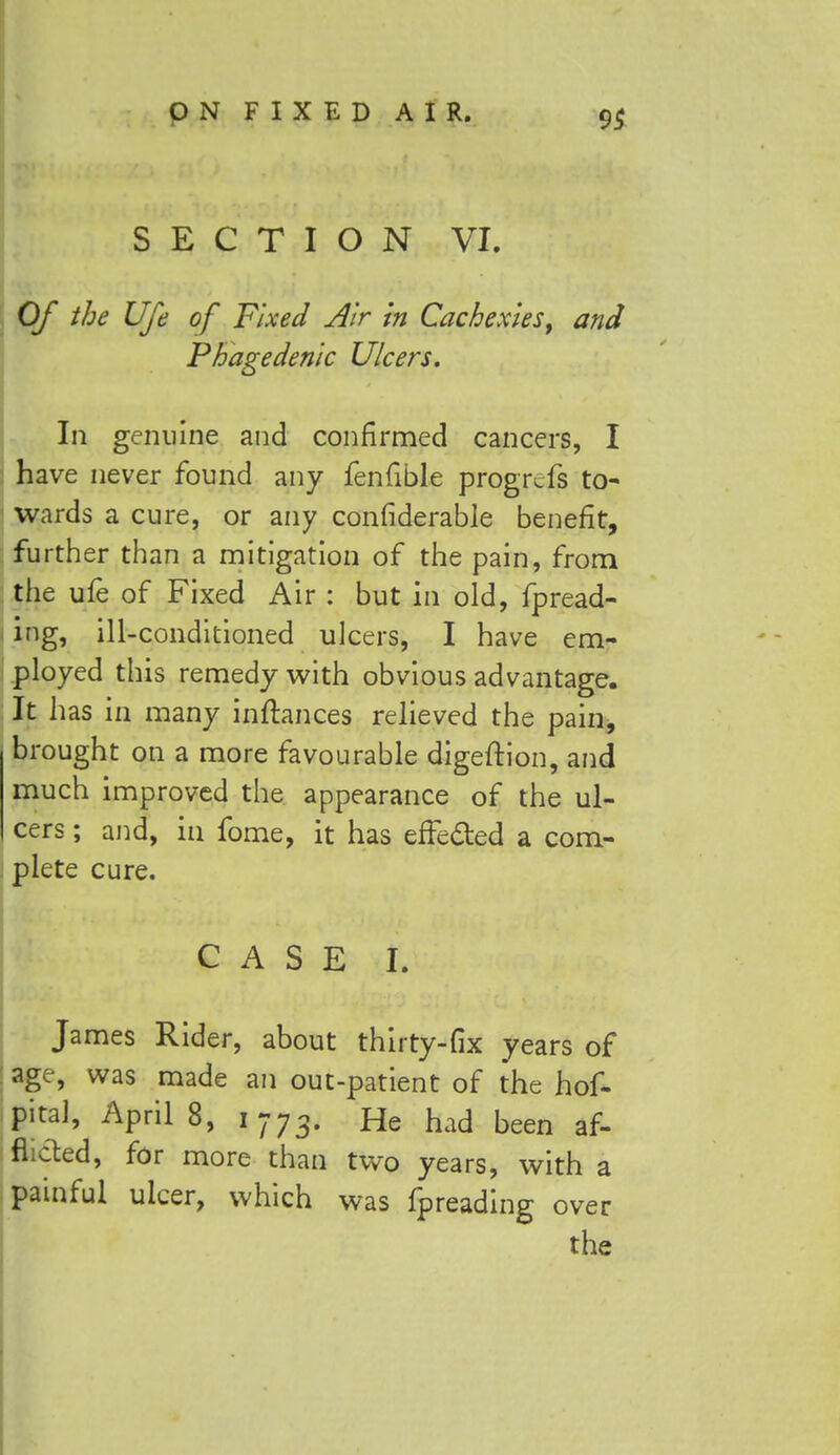 SECTION VI. Of the Ufe of Fixed Air in Cachexies, and Phagedenic Ulcers. In genuine and confirmed cancers, I have never found any fenfible progrefs to- wards a cure, or any confiderable benefit, further than a mitigation of the pain, from tiie ufe of Fixed Air : but in old, fpread- ing, ill-conditioned ulcers, I have em- ployed this remedy with obvious advantage. It has in many inftances relieved the pain, brought on a more favourable digeftion, and much improved the appearance of the ul- cers ; and, in fome, it has effe&ed a com- plete cure. CASE I. James Rider, about thirty-fix years of age, was made an out-patient of the hof- pital, AprilS, 1773. He had been af- flicted, for more than two years, with a painful ulcer, which was fpreading over the