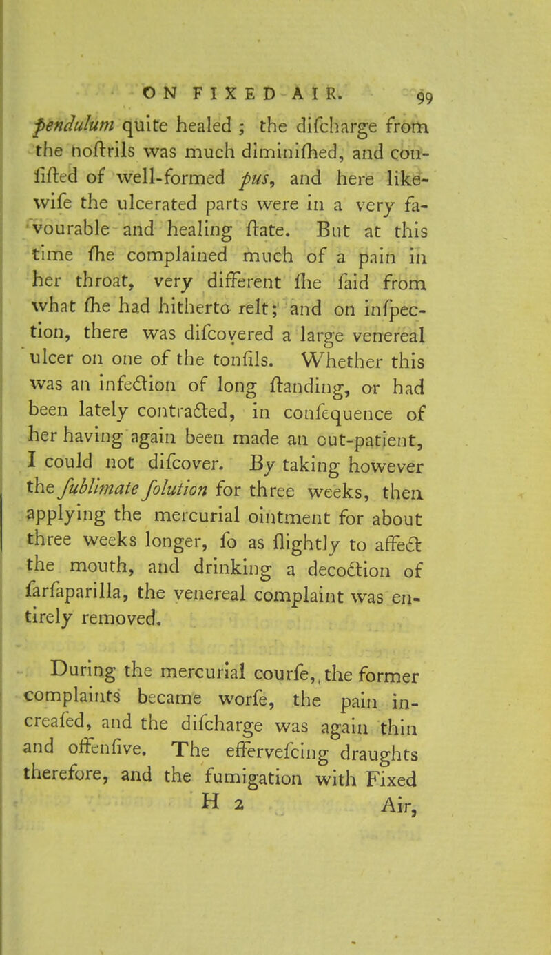 pendulum quite healed ; the difcharge from the noftrils was much diminifhed, and con- iifted of well-formed pus, and here like- wife the ulcerated parts were in a very fa- vourable and healing Hate. But at this time me complained much of a pnin in her throat, very different fhe faid from what me had hitherto relt; and on infec- tion, there was difcovered a large venereal ulcer on one of the tonfils. Whether this was an infection of long (landing, or had been lately contracted, in confequence of her having again been made an out-patient, I could not difcover. By taking however the fubllmate folution for three weeks, then applying the mercurial ointment for about three weeks longer, fo as flightly to affect: the mouth, and drinking a decoction of farfaparilla, the venereal complaint was en- tirely removed. During the mercurial courfe,, the former complaints became worfe, the pain in- creafed, and the difcharge was again thin and offenfive. The effervefcing draughts therefore, and the fumigation with Fixed H 2 Air,