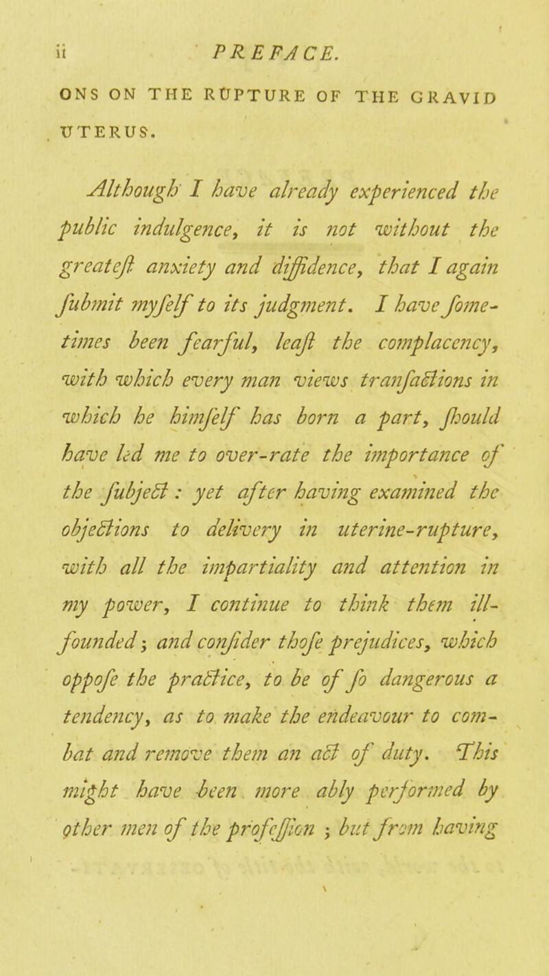 ONS ON THE RUPTURE OF THE GRAVID UTERUS. Although I have already experienced the public indulgence, it is not 'without the great eft anxiety and diffidence, that I again fub?nit myfelf to its judgment. I have fome- times been fearful, leafi the complacency, with which every man views tranfaBions in which he himfelf has born a part, Jfjould have led me to over-rate the importance of the fubjecl : yet after having examined the objections to delivery in uterine-rupture, with all the impartiality and attention in my power, I continue to think them ill- founded and confder thofe prejudices, which oppofe the practice, to be of fo dangerous a tendency, as to make the endeavour to com- bat and remove them an acJ of duty. 'This might have -been more ably performed by other men of the profcfjion ; but from having