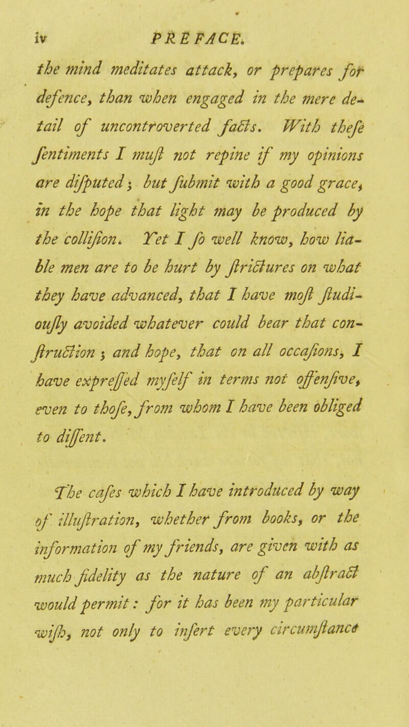 the mind meditates attack, or prepares for defence, than when engaged in the mere de- tail of uncontf over ted facts. With thefe fentiments I jnuji not repine if my opinions are difputed; but fubmit with a good gracei in the hope that light may be produced by the collijion. Tet I fo well know, how lia- ble men are to be hurt by firicJures on what they have advanced, that I have moji fiudi- oufly avoided whatever could bear that con- JlrucJion } and hope, that on all occafions, I have expref 'ed myfelf in terms not ofif'enfivet even to thofe,from whom I have been obliged to diffent. The cafes which I have introduced by way of illujiration, whether from books> or the information of my friends, are given with as much fidelity as the nature of an abjlrafl wouldpermit: for it has been my particular wifi, not only to infert every circwnjianct