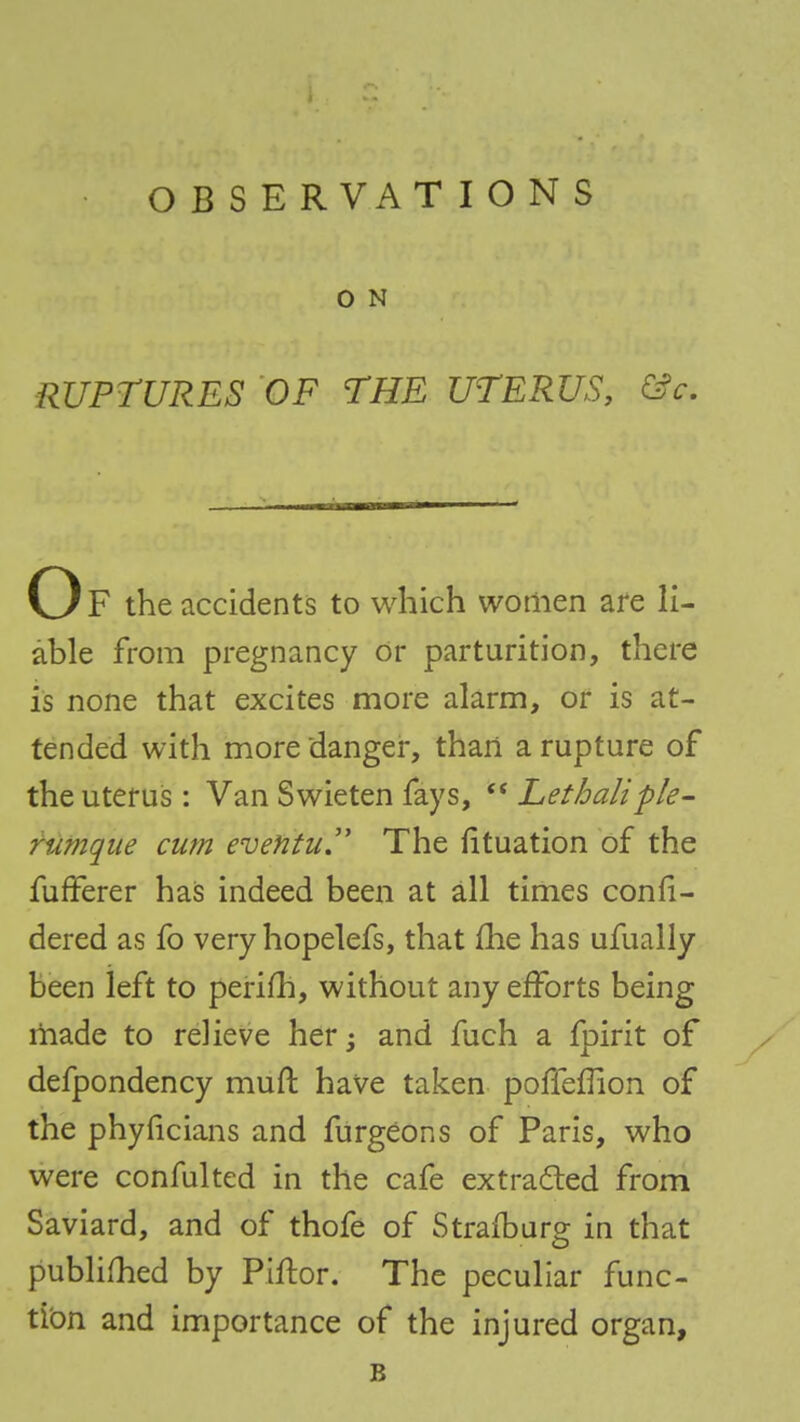 OBSERVATIONS O N RUPTURES OF THE UTERUS, fife. Of the accidents to which women are li- able from pregnancy or parturition, there is none that excites more alarm, or is at- tended with more danger, than a rupture of the uterus: Van Swieten fays,  Lethaliple- ?'umqae cum evefttu. The fituation of the fufFerer has indeed been at all times confi- dered as fo very hopelefs, that me has ufually been left to perifh, without any efforts being made to relieve her -3 and fuch a fpirit of defpondency muft have taken polferTion of the phyficians and furgeons of Paris, who were confulted in the cafe extracted from Saviard, and of thofe of Strafburg in that publifhed by Piftor. The peculiar func- tion and importance of the injured organ, B
