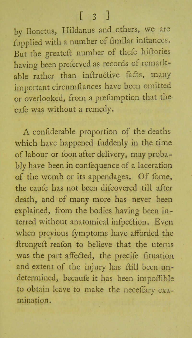 by Bonetus, Hildanus and others, we are fupplied with a number of fimilar inftances. But the greateft number of thefe hiftories having been preferved as records of remark- able rather than inftructive fads, many important circumftances have been omitted or overlooked, from a prefumption that the cafe was without a remedy. A considerable proportion of the deaths which have happened fuddenly in the time of labour or foon after delivery, may proba- bly have been in confequence of a laceration of the womb or its appendages. Of fome, the caufe has not been difcovered till after death, and of many more has never been explained, from the bodies having been in- terred without anatomical infpection. Even when previous fymptoms have afforded the ftrongefl reafon to believe that the uterus was the part affected, the precife fituation and extent of the injury has ftill been un- determined, becaufe it has been impoflible to obtain leave to make the necefTary exa- mination.