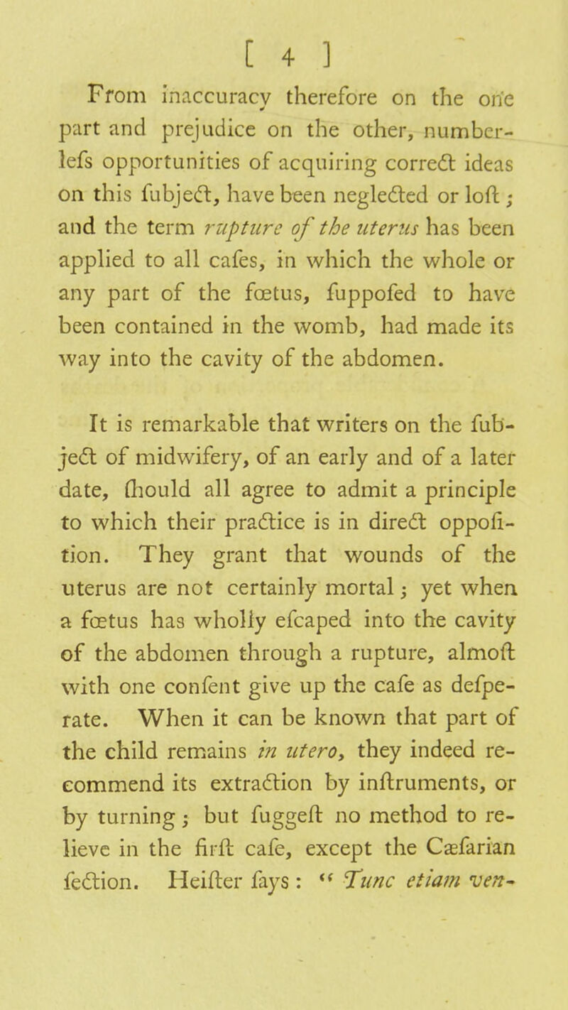 From inaccuracy therefore on the one part and prejudice on the other, number- lefs opportunities of acquiring correct ideas on this fubject, have been neglected or loft; and the term rupture of the uterus has been applied to all cafes, in which the whole or any part of the foetus, fuppofed to have been contained in the womb, had made its way into the cavity of the abdomen. It is remarkable that writers on the fub- ject of midwifery, of an early and of a later date, fhould all agree to admit a principle to which their practice is in direct: oppofi- tion. They grant that wounds of the uterus are not certainly mortal; yet when a foetus has wholly efcaped into the cavity of the abdomen through a rupture, almoft with one confent give up the cafe as defpe- rate. When it can be known that part of the child remains in utero, they indeed re- commend its extraction by instruments, or by turning; but fuggeft no method to re- lieve in the firft cafe, except the Csefarian fection. Heifter fays :  Tunc etiam ven-
