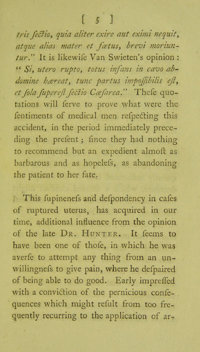 Is] tris fecJio, quia aliter exire aut eximi nequit, at que alias mater et feet us, brevi moriun- tur. Jt is likewife Van Swieten's opinion : ff Si, utero rupto, totus infans in ca-vo ab- domine htereat, tunc partus impojjibilis eft, et fola fupereftfeblio Ca/area. Thefe quo- tations will ferve to prove what were the fentiments of medical men refpecting this accident, in the period immediately prece- ding the prefent; fince they had nothing to recommend but an expedient almoft as barbarous and as hopelefs, as abandoning the patient to her fate. This fupinenefs and defpondency in cafes of ruptured uterus, has acquired in our time, additional influence from the opinion of the late Dr. Hunter. It feems to have been one of thofe, in which he was averfe to attempt any thing from an un- willingnefs to give pain, where he defpaired of being able to do good. Early impreffed with a conviction of the pernicious confe- quences which might refult from too fre- quently recurring to the application of arr
