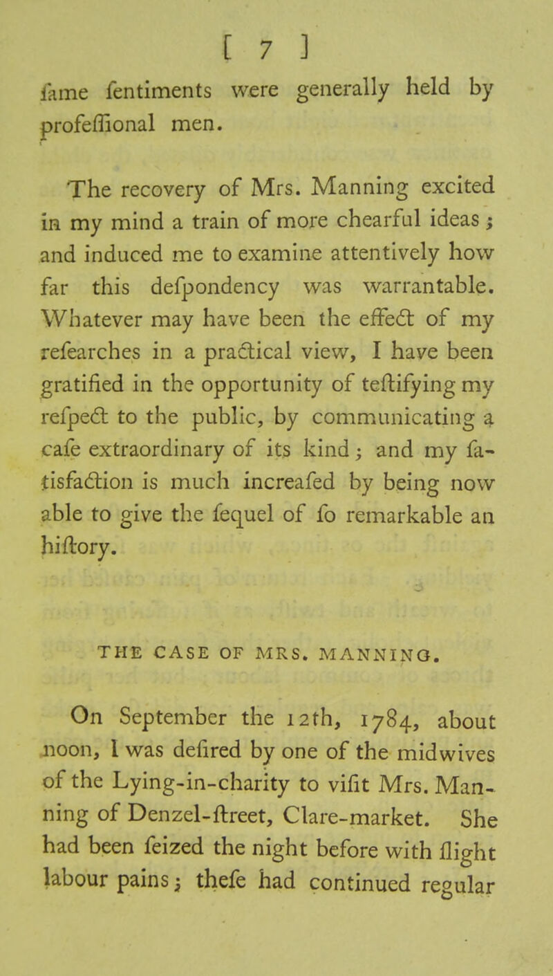 nine ientiments were generally held by profefnonal men. The recovery of Mrs. Manning excited in my mind a train of more chearful ideas; and induced me to examine attentively how far this defpondency was warrantable. Whatever may have been the effect of my refearches in a practical view, I have been gratified in the opportunity of teftifying my refpect to the public, by communicating a cafe extraordinary of its kind and my fa- tisfaction is much increafed by being now able to give the fequel of fo remarkable an hi dory. THE CASE OF MRS. MANNING. On September the 12th, 1784, about noon, I was defired by one of the midwives of the Lying-in-charity to vifit Mrs. Man- ning of Denzel-ftreet, Clare-market. She had been feized the night before with flight labour pains j thefe had continued regular