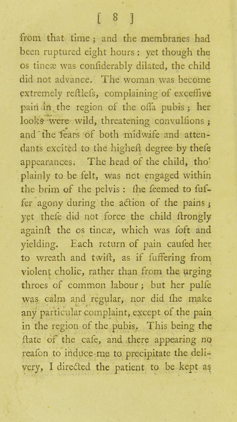 from that time ; and the membranes had been ruptured eight hours : yet though the os tineas was confiderably dilated, the child did not advance. The woman was become extremely reftiefs, complaining of exceffive pain in the region of the ofla pubis; her looks- were wild, threatening convulfions j and'the fears of both midwife and atten- dants excited to the higheft degree by thefe appearances. The head of the child, tho' plainly to be felt, was net engaged within the brim of the pelvis : fhe feemed to fuf- fer agony during the action of the pains j yet thefe did not force the child ftrongly againft the os tinea3, which was foft and yielding. Each return of pain caufed her to wreath and twift, as if fuffering from violent cholic, rather than from the yrging throes of common labour; but her pulfe was calm and regular, nor did me make any particular complaint, except of the pain in the region of the pubis. This being the ftate of the cafe, and there appearing no reafon to induce-me to precipitate the deli- very, I directed the patient to be kept as