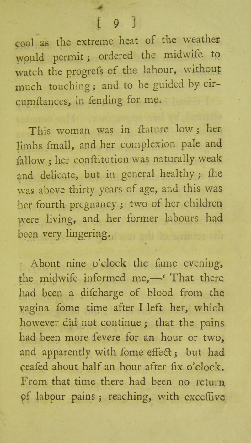 I 9 J coolas the extreme heat of the weather would permit; ordered the midwife to watch the progrefs of the labour, without much touching; and to be guided by cir- cumstances, in fencing for me, This woman was in ftature low 3 her limbs fmall, and her complexion pale and fallow ; her conftitution was naturally weak and delicate, but in general healthy ; fhe was above thirty years of age, and this was her fourth pregnancy ; two of her children were living, and her former labours had been very lingering. About nine o'clock the fame evening, the midwife informed me,—That there had been a difcharge of blood from the vagina fome time after I left her, which however did not continue ; that the pains had been more fevere for an hour or two, and apparently with fome efTecT:; but had ceafed about half an hour after fix o'clock. From that time there had been no return pf labour pains; reaching, with exceffive
