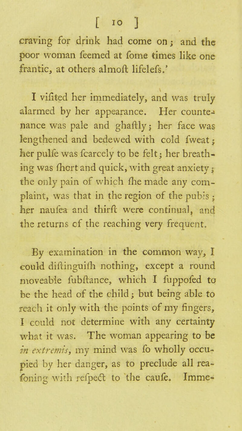 craving for drink had come on; and the poor woman feemed at fome times like one frantic, at others almoft lifelefs.' I vifited her immediately, and was truly alarmed by her appearance. Her counter nance was pale and ghaftlyj her face was lengthened and bedewed with cold fweat; her pulfe was fcarcely to be felt; her breath- ing was fhcrt and quick, with great anxiety; the only pain of which me made any com- plaint, was that in the region of the pubis; her naufea and thirh: were continual, and the returns cf the reaching very frequent, By examination in the common way, I could diftinguifh nothing, except a round moveable fubftance, which I fuppofed to be the head of the child; but being able to reach it only with the points of my ringers, I could not determine with any certainty what it was. The woman appearing to be in extremis, my mind was fo wholly occu- pied by her danger, as to preclude all rea- foning with rcfpect to the caule. Imme-
