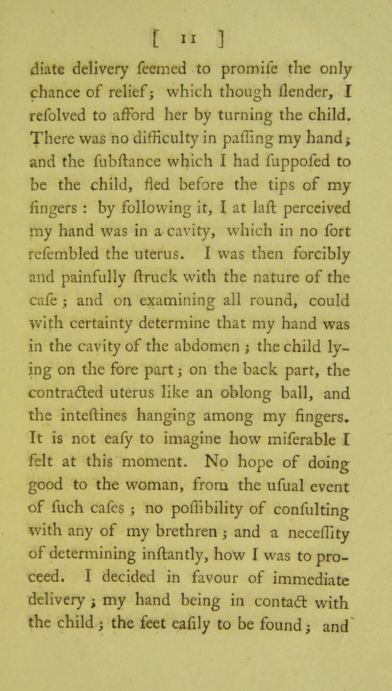 diate delivery feemed to promife the only chance of relief; which though flender, I refolved to afford her by turning the child. There was no difficulty in paffing my hand, and the fubftance which I had fuppofed to be the child, fled before the tips of my fingers : by following it, I at laft perceived my hand was in a cavity, which in no fort refembled the uterus. I was then forcibly and painfully ftruck with the nature of the cafe ; and on examining all round, could with certainty determine that my hand was in the cavity of the abdomen the child ly- ing on the fore part; on the back part, the contracted uterus like an oblong ball, and the inteftines hanging among my ringers. It is not eafy to imagine how miferable I felt at this moment. No hope of good to the woman, from the ufual event of fuch cafes • no pofiibility of confulting with any of my brethren ; and a neceffity of determining inftantly, how I was to pro- ceed. I decided in favour of immediate delivery ; my hand being in contact with the child; the feet eafily to be found; and doing