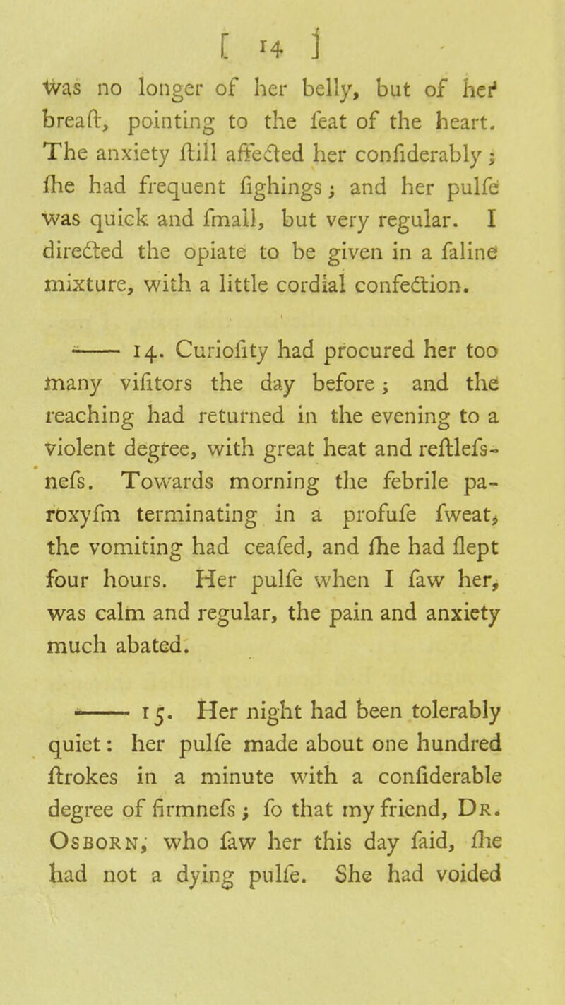 Was no longer of her belly, but of her1 bread, pointing to the feat of the heart. The anxiety frill affected her confiderably; me had frequent fighings; and her pulfe was quick and fmail, but very regular. I directed the opiate to be given in a faline mixture, with a little cordial confection. 14. Cux-iofity had procured her too many vilitors the day before; and the reaching had returned in the evening to a violent degfee, with great heat and reftlefs- nefs. Towards morning the febrile pa- roxyfm terminating in a profufe fweat, the vomiting had ceafed, and fhe had flept four hours. Her pulfe when I faw her, was calm and regular, the pain and anxiety much abated. ■ 15. Her night had been tolerably quiet: her pulfe made about one hundred flrokes in a minute with a confiderable degree of firmnefs; fo that my friend, Dr. Osborn, who faw her this day faid, me had not a dying pulfe. She had voided
