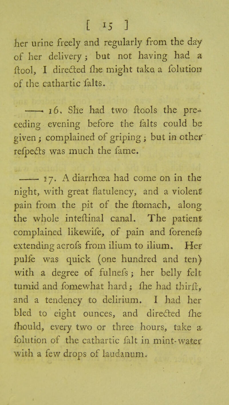 her urine freely and regularly from the day of her delivery; but not having had a ftool, I directed fhe might take a folution of the cathartic falts. « 16, She had two ftools the pre- ceding evening before the falts could be given ; complained of griping; but in other refpects was much the fame. 57. A diarrhoea had come on in the night, with great flatulency, and a violent- pain from the pit of the flomach, along the whole inteftinal canal. The patient complained likewife, of pain and forenefs extending acrofs from ilium to ilium. Her pulfe was quick (one hundred and ten) with a degree of fulnefs; her belly felt tumid and fomewhat hard -y me had thirii, and a tendency to delirium. I had her bled to eight ounces, and directed fhe mould, every two or three hours, take a folution of the cathartic fait in mint-water with a few drops of laudanum.