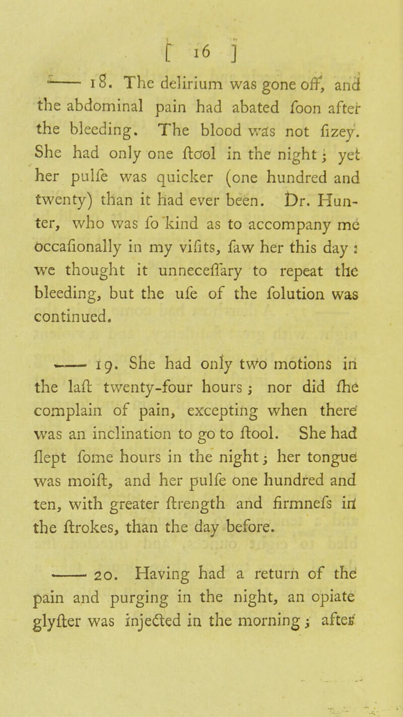 1 10. The delirium was gone off, and the abdominal pain had abated foon after the bleeding. The blood was not fizey. She had only one flool in the night; yet her pulfe was quicker (one hundred and twenty) than it had ever been. t)r. Hun- ter, who was fo'kind as to accompany me occafionally in my vifits, faw her this day : we thought it unneceffary to repeat the bleeding, but the ufe of the folution was continued. « 19. She had only two motions in the laft twenty-four hours j nor did fhe complain of pain, excepting when there' was an inclination to go to ftool. She had flept fome hours in the night; her tongue was moift, and her pulfe one hundred and ten, with greater ftrength and firmnefs iri the ftrokes, than the day before. 20. Having had a return of the pain and purging in the night, an opiate glyfter was injected in the morning; aftec