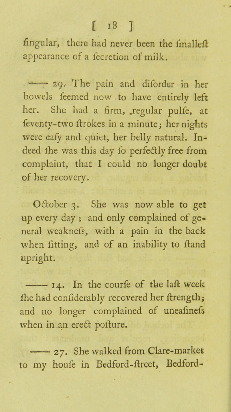 lingular, there had never been the fmallefi appearance of a fecretion of milk. 20, The pain and diforder in her bowels feemed now to have entirely left her. She had a firm, .regular pulfe, at feventy-two ftrokes in a minute; her nights were ealy and quiet, her belly natural. In- deed me was this day fo perfectly free from complaint, that I could no longer doubt of her recovery. October 3. She was now able to get up every day ; and only complained of ge- neral weaknefs, with a pain in the back when fitting, and of an inability to itand upright. 14. In the courfe of the laft week fhe had confiderably recovered her rtrength; and no longer complained of uneafinefs when in an erect pofture. 27. She walked from Clare-market to my houfe in Bedford-ftreet, Bedford-