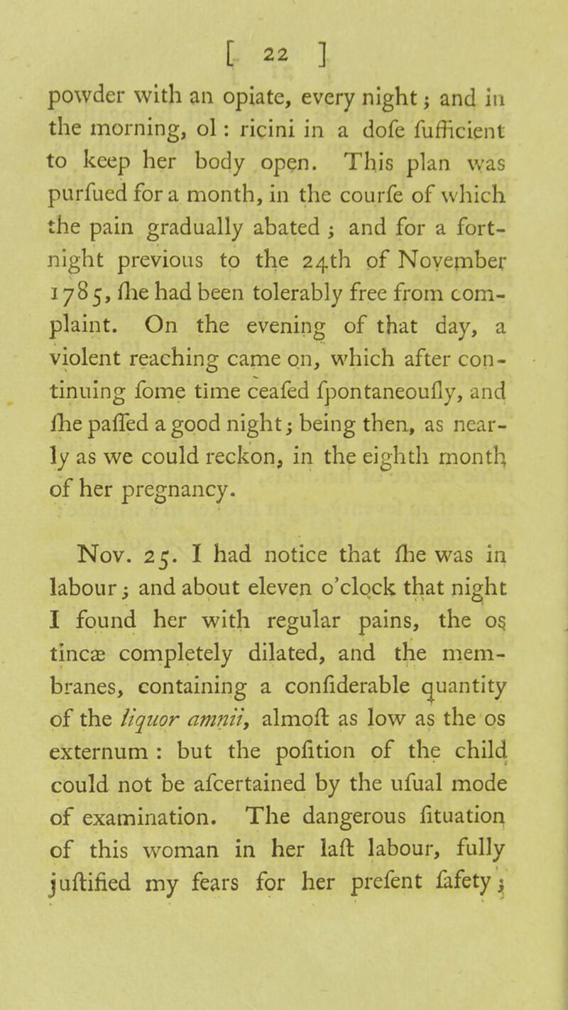 powder with an opiate, every night; and in the morning, ol: ricini in a dofe furhcient to keep her body open. This plan was purfuedfora month, in the courfe of which the pain gradually abated ; and for a fort- night previous to the 24th of November 1785, me had been tolerably free from com- plaint. On the evening of that day, a violent reaching came on, which after con- tinuing fome time ceafed fpontaneoufly, and fhe palled a good night; being then, as near- ly as we could reckon, in the eighth month of her pregnancy. Nov. 25. I had notice that fhe was in labour; and about eleven o'clock that night I found her with regular pains, the os. tinea? completely dilated, and the mem- branes, containing a considerable quantity of the liquor amnii, almoft as low as the os externum : but the pofition of the child could not be afcertained by the ufual mode of examination. The dangerous fituation of this woman in her laft labour, fully juftified my fears for her prefent fafetyj
