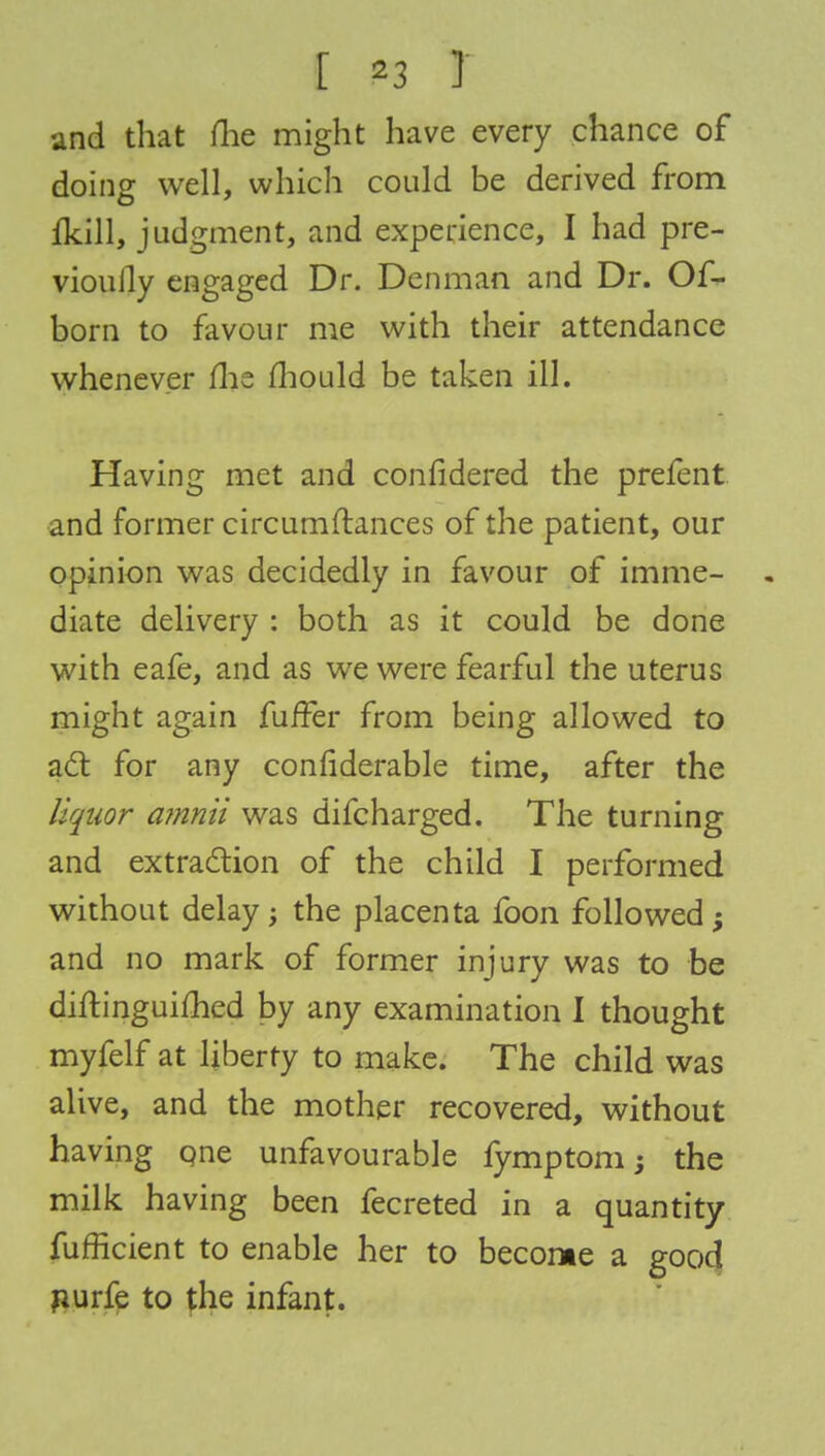 and that me might have every chance of doing well, which could be derived from fkill, judgment, and experience, I had pre- viously engaged Dr. Dcnman and Dr. Of- born to favour me with their attendance whenever me mould be taken ill. Having met and confidered the prefent and former circumflanees of the patient, our opinion was decidedly in favour of imme- diate delivery : both as it could be done with eafe, and as we were fearful the uterus might again fuifer from being allowed to act for any conrlderable time, after the liquor a?nnii was difcharged. The turning and extraction of the child I performed without delay; the placenta foon followed and no mark of former injury was to be diftinguifhed by any examination I thought myfelf at liberty to make. The child was alive, and the mother recovered, without having one unfavourable fymptom; the milk having been fecreted in a quantity fufficient to enable her to become a good nurfe to the infant.
