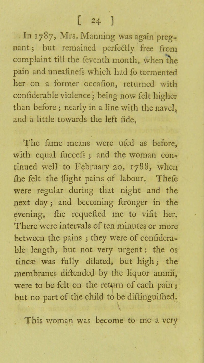 In 1787, Mrs. Manning was again preg- nant -y but remained perfectly free from complaint till the feventh month, when the pain and uneafinefs which had fo tormented her on a former occafion, returned with confiderable violence; being now felt higher than before; nearly in a line with the navel3 and a little towards the left fide. The fame means were ufed as before, with equal fuccefs and the woman con- tinued well to February 20, 1788, when me felt the flight pains of labour. Thefe were regular during that night and the next day; and becoming ftronger in the evening, me requefted me to vifit her. There were intervals of ten minutes or more between the pains ; they were of confidera- ble length, but not very urgent: the os tinea? was fully dilated, but high; the membranes diftended by the liquor amnii, were to be felt on the return of each pain; but no part of the child to be diftinguimed. ^ • \* v'-J J'i ' This woman was become to me a very