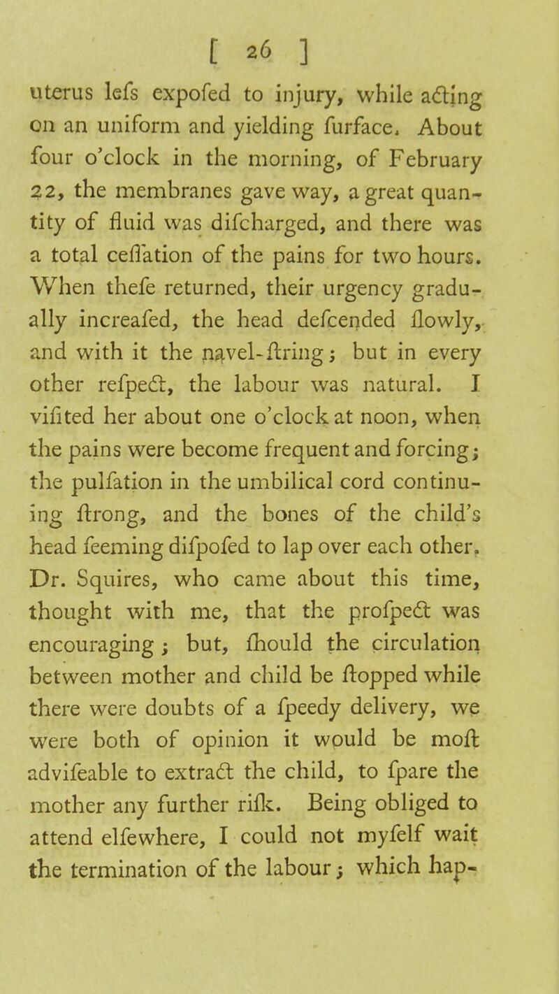 I a6 ] uterus lefs expofed to injury, while acting on an uniform and yielding furface, About four o'clock in the morning, of February 22, the membranes gave way, a great quan- tity of fluid was difcharged, and there was a total ceflation of the pains for two hours. When thefe returned, their urgency gradu- ally increafed, the head defcended llowly, and with it the navel-fixing; but in every other refpect, the labour was natural. I vifited her about one o'clock at noon, when the pains were become frequent and forcing; the pulfation in the umbilical cord continu- ing ftrong, and the bones of the child's head feeming difpofed to lap over each other. Dr. Squires, who came about this time, thought with me, that the profpect was encouraging; but, mould the circulation between mother and child be flopped while there were doubts of a fpeedy delivery, we were both of opinion it would be moll advifeable to extract the child, to fpare the mother any further rifle. Being obliged to attend elfewhere, I could not myfelf wait the termination of the labourj which hap-