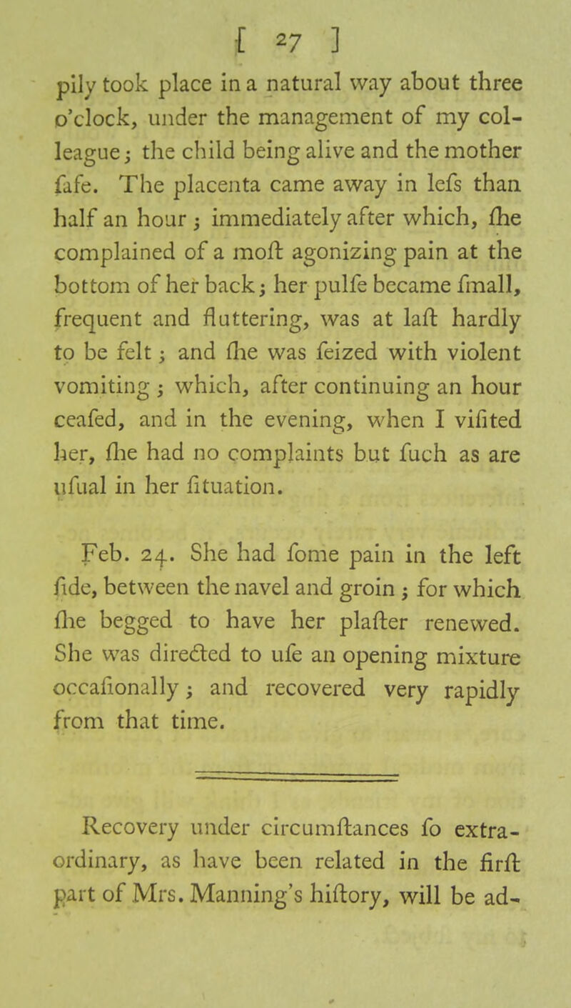 pily took place in a natural way about three o'clock, under the management of my col- league; the child being alive and the mother fafe. The placenta came away in lefs than half an hour ; immediately after which, me complained of a rnofr. agonizing pain at the bottom of her back; her pulfe became fmall, frequent and fluttering, was at laft hardly to be felt; and me was feized with violent vomiting ; which, after continuing an hour ceafed, and in the evening, when I vifited her, fhe had no complaints but fuch as are ufual in her fituation. Feb. 24. She had fome pain in the left fide, between the navel and groin -y for which fhe begged to have her plafter renewed. She was directed to ufe an opening mixture occafionally; and recovered very rapidly from that time. Recovery under circumftances fo extra- ordinary, as have been related in the firll part of Mrs. Manning's hiftory, will be ad-