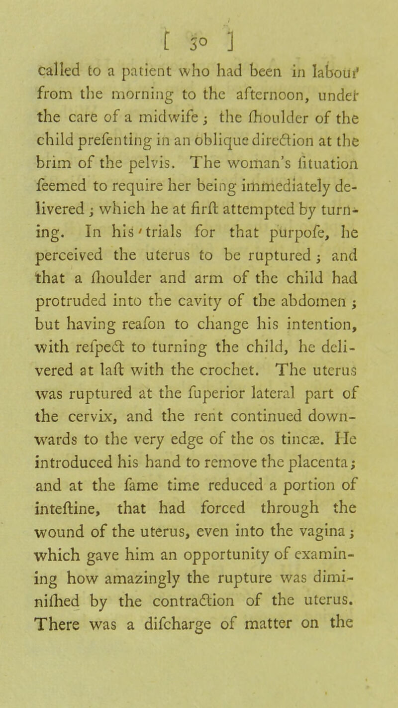 called to a patient who had been in labour1 from the morning to the afternoon, under the care of a midwife ; the moulder of the child prefenting in an oblique direction at the brim of the pelvis. The woman's lituation feemed to require her being immediately de- livered ; which he at firft attempted by turn- ing. In his' trials for that purpofe, he perceived the uterus to be ruptured -3 and that a moulder and arm of the child had protruded into the cavity of the abdomen ; but having reafon to change his intention, with refpect to turning the child, he deli- vered at laft with the crochet. The uterus was ruptured at the fuperior lateral part of the cervix, and the rent continued down- wards to the very edge of the os tineas. He introduced his hand to remove the placenta; and at the fame time reduced a portion of inteftine, that had forced through the wound of the uterus, even into the vagina; which gave him an opportunity of examin- ing how amazingly the rupture was dimi- niflied by the contraction of the uterus. There was a difcharge of matter on the