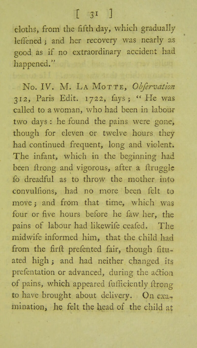 [ 3* ] cloths, from the fifth day, which gradually Mened ; and her recovery was nearly as good as if no extraordinary accident had happened. No. IV. M. La Motte, Obfervation 312, Paris Edit. 1722, fays; He was called to a woman, who had been in labour two days : he found the pains were gone, though for eleven or twelve hours they had continued frequent, long and violent. The infant, which in the beginning had been firong and vigorous, after a ftrugglc fo dreadful as to throw the mother into convulfions, had no more been felt to move j and from that time, which was four or five hours before he faw her, the pains of labour had likewife ceafed. The midwife informed him, that the child had from the firft prefented fair, though fitu- ated high; and had neither changed its prefentation or advanced, during the action of pains, which appeared fuffkiently ftrong to have brought about delivery. On exa- mination, he felt the head of the child at