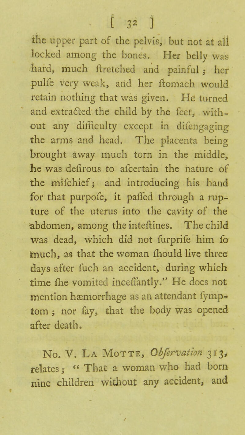 the upper part of the pelvis, but not at ali locked among the bones. Her belly was hard, much ftretehed and painful; her pulfe very weak, and her ftomach would retain nothing that was given. He turned and extracted the child by the feet, with- out any difficulty except in difengaging the arms and head. The placenta being brought away much torn in the middle, he was defirous to afcertain the nature of the mifchief j and introducing his hand for that purpofe, it pafled through a rup- ture of the uterus into the cavity of the abdomen, among the inteftines. The child was dead, which did not furprife him fo much, as that the woman mould live three days after fuch an accident, during which time me vomited incefTantly. He does not mention haemorrhage as an attendant fymp- tom j nor fay, that the body was opened after death. No. V. La Motte, Obfervation 313, relates j That a woman who had born nine children without any accident, and