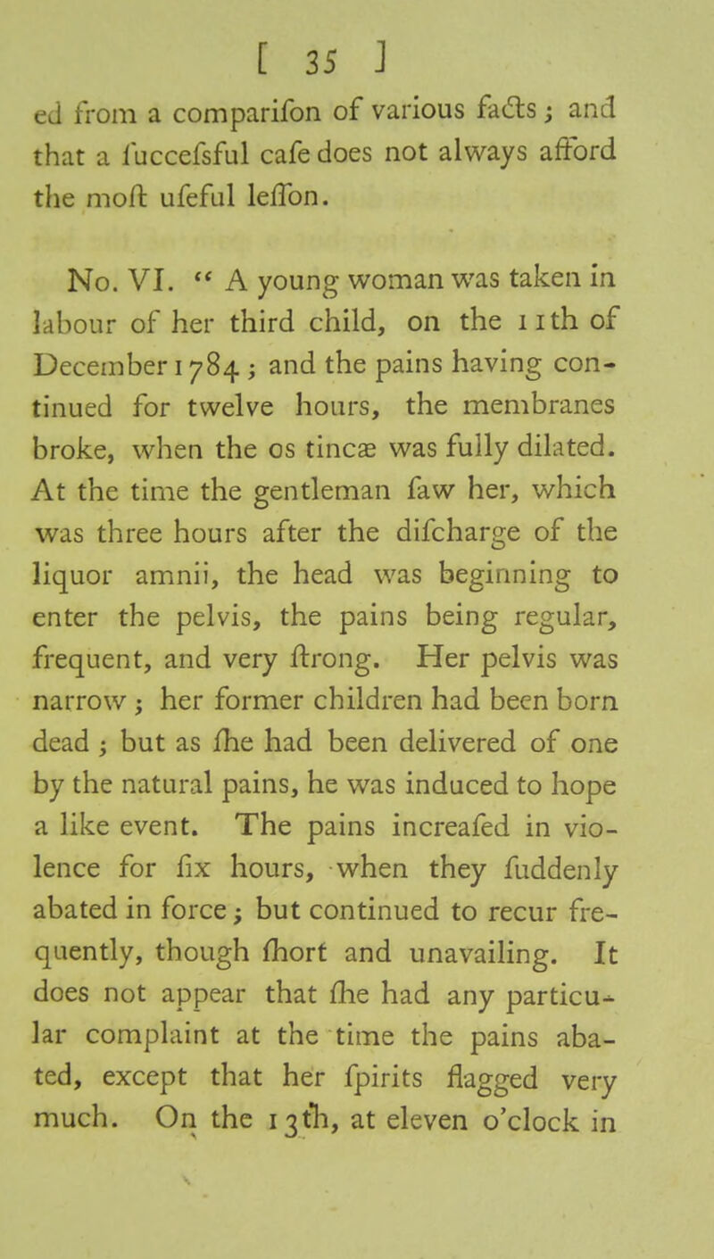ed from a comparifon of various fads; and that a fuccefsful cafe does not always afford the mod ufeful leffon. No. VI.  A young woman was taken in labour of her third child, on the nth of December 1784 ; and the pains having con- tinued for twelve hours, the membranes broke, when the os tincae was fully dilated. At the time the gentleman faw her, which was three hours after the difcharge of the liquor amnii, the head was beginning to enter the pelvis, the pains being regular, frequent, and very ftrong. Her pelvis was narrow ; her former children had been born dead ; but as me had been delivered of one by the natural pains, he was induced to hope a like event. The pains increafed in vio- lence for fix hours, when they fuddenly abated in force; but continued to recur fre- quently, though fhort and unavailing. It does not appear that fhe had any particu- lar complaint at the time the pains aba- ted, except that her fpirits flagged very much. On the 13th, at eleven o'clock in