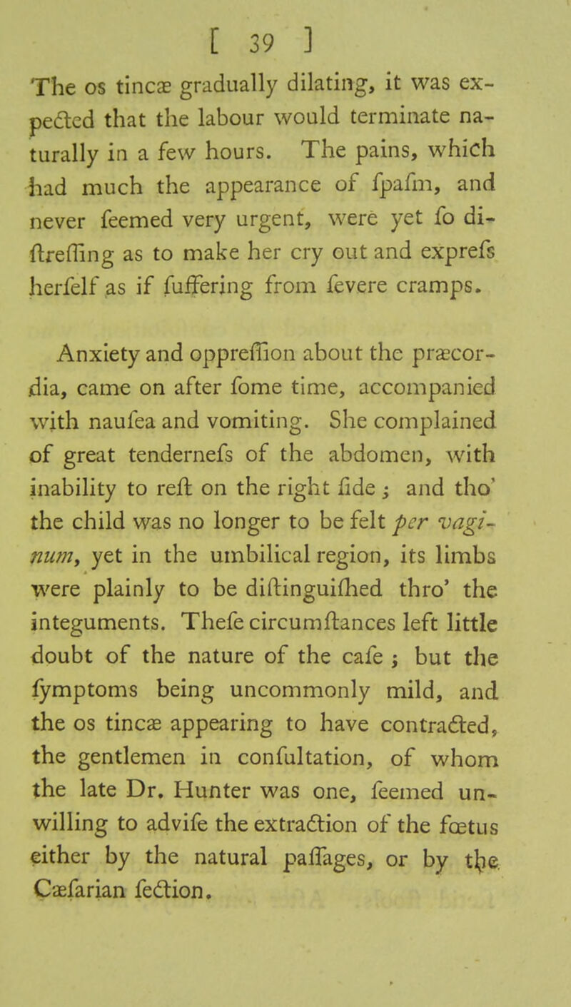 The os tincae gradually dilating, it was ex- pected that the labour would terminate na- turally in a few hours. The pains, which had much the appearance of fpafm, and never feemed very urgent, were yet fo di- ftrefling as to make her cry out and exprefs herfelf as if fufFering from fevere cramps. Anxiety and oppreflion about the praecor- jdia, came on after fome time, accompanied with naufea and vomiting. She complained of great tendernefs of the abdomen, with inability to reft on the right fide ; and tho' the child was no longer to be felt per vagi- num, yet in the umbilical region, its limbs were plainly to be diftinguifhed thro' the integuments. Thefe circumftances left little doubt of the nature of the cafe ; but the fymptoms being uncommonly mild, and the os tineas appearing to have contracted, the gentlemen in confultation, of whom the late Dr. Hunter was one, feemed un- willing to advife the extraction of the foetus either by the natural palTages, or by t\ie Caefarian fe&ion.