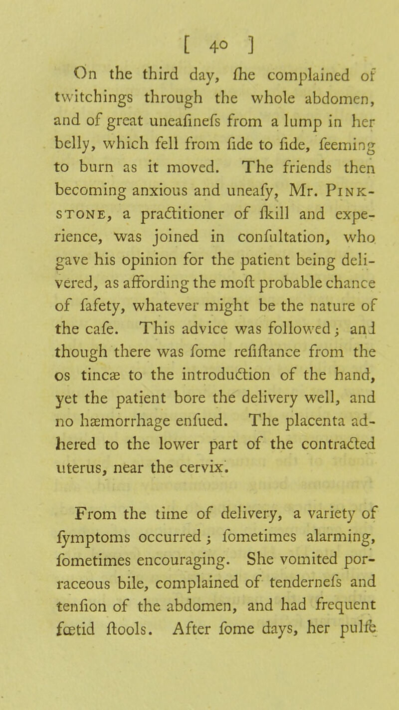 [ 4° ] On the third day, me complained of twitchings through the whole abdomen, and of great uneafinefs from a lump in her belly, which fell from fide to fide, feeming to burn as it moved. The friends then becoming anxious and uneafy, Mr. Pink- stone, a practitioner of fkill and expe- rience, was joined in confultation, who gave his opinion for the patient being deli- vered, as affording the moft probable chance of fafety, whatever might be the nature of the cafe. This advice was followed; ani though there was fome refinance from the os tineas to the introduction of the hand, yet the patient bore the delivery well, and no haemorrhage enfued. The placenta ad- hered to the lower part of the contracted uterus, near the cervix. From the time of delivery, a variety of fymptoms occurred; fometimes alarming, fometimes encouraging. She vomited por- raceous bile, complained of tendernefs and tenfion of the abdomen, and had frequent foetid ftools. After fome days, her pulfe