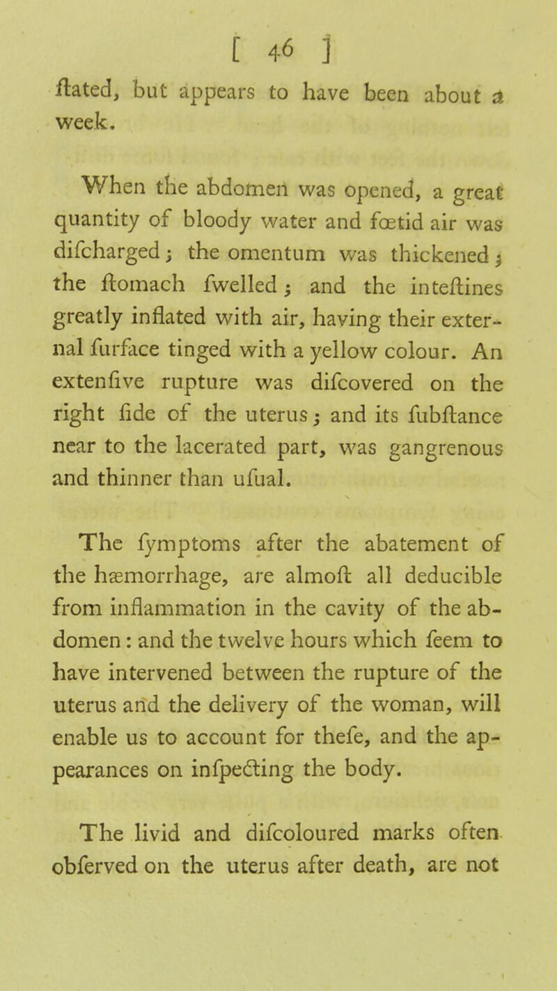 fhted, but appears to have been about a week. When the abdomen was opened, a great quantity of bloody water and foetid air was difcharged; the omentum was thickened -t the ftomach fwelled; and the inteftines greatly inflated with air, having their exter- nal furface tinged with a yellow colour. An extenfive rupture was difcovered on the right fide of the uterus -} and its fubftance near to the lacerated part, was gangrenous and thinner than ufual. The fymptoms after the abatement of the haemorrhage, are almoft all deducible from inflammation in the cavity of the ab- domen : and the twelve hours which feem to have intervened between the rupture of the uterus and the delivery of the woman, will enable us to account for thefe, and the ap- pearances on infpecting the body. The livid and difcoloured marks often obferved on the uterus after death, are not