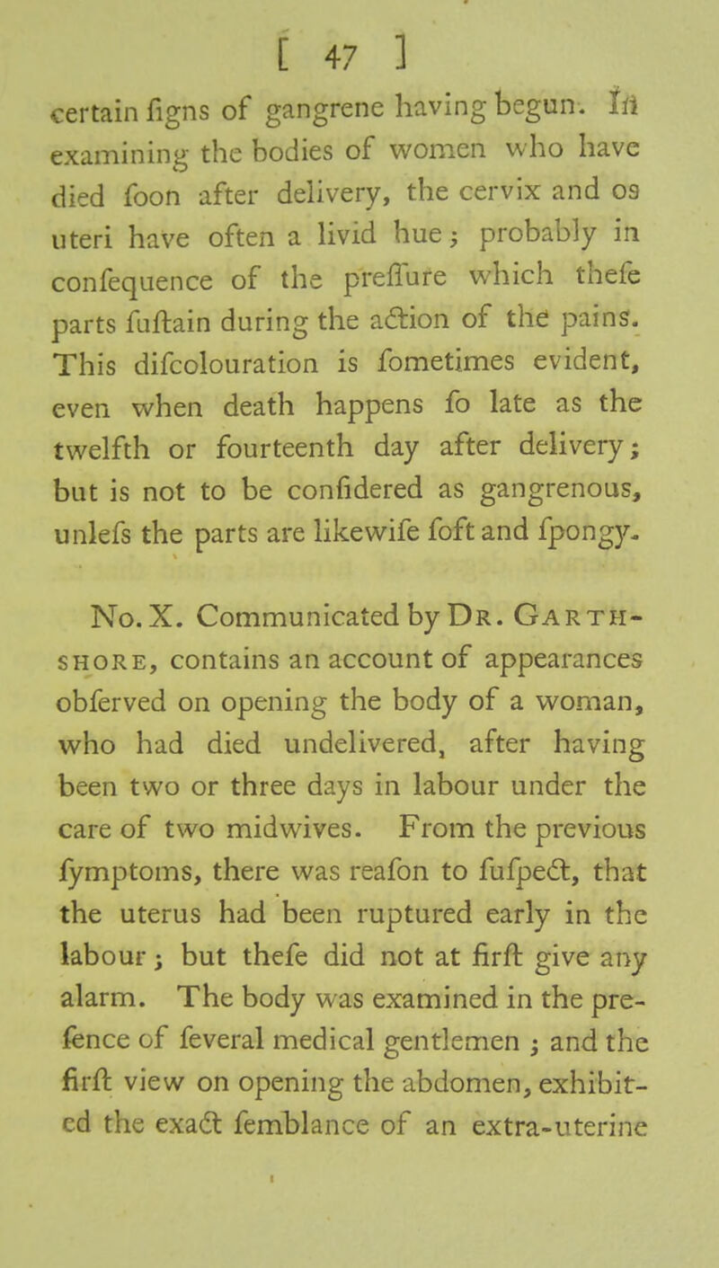 certain figns of gangrene having begun, In examining the bodies of women who have died foon after delivery, the cervix and oa uteri have often a livid hue; probably in confequence of the preffure which thefe parts fuftain during the action of the pains. This difcolouration is fometimes evident, even when death happens fo late as the twelfth or fourteenth day after delivery; but is not to be confidered as gangrenous, unlefs the parts are likewife foft and fpongy- No.X. Communicated by Dr. Garth- shore, contains an account of appearances obferved on opening the body of a woman, who had died undelivered, after having been two or three days in labour under the care of two midwives. From the previous fymptoms, there was reafon to fufpect, that the uterus had been ruptured early in the labour j but thefe did not at firft give any alarm. The body was examined in the pre- fence of feveral medical gentlemen ; and the firft view on opening the abdomen, exhibit- ed the exact femblance of an extra-uterine